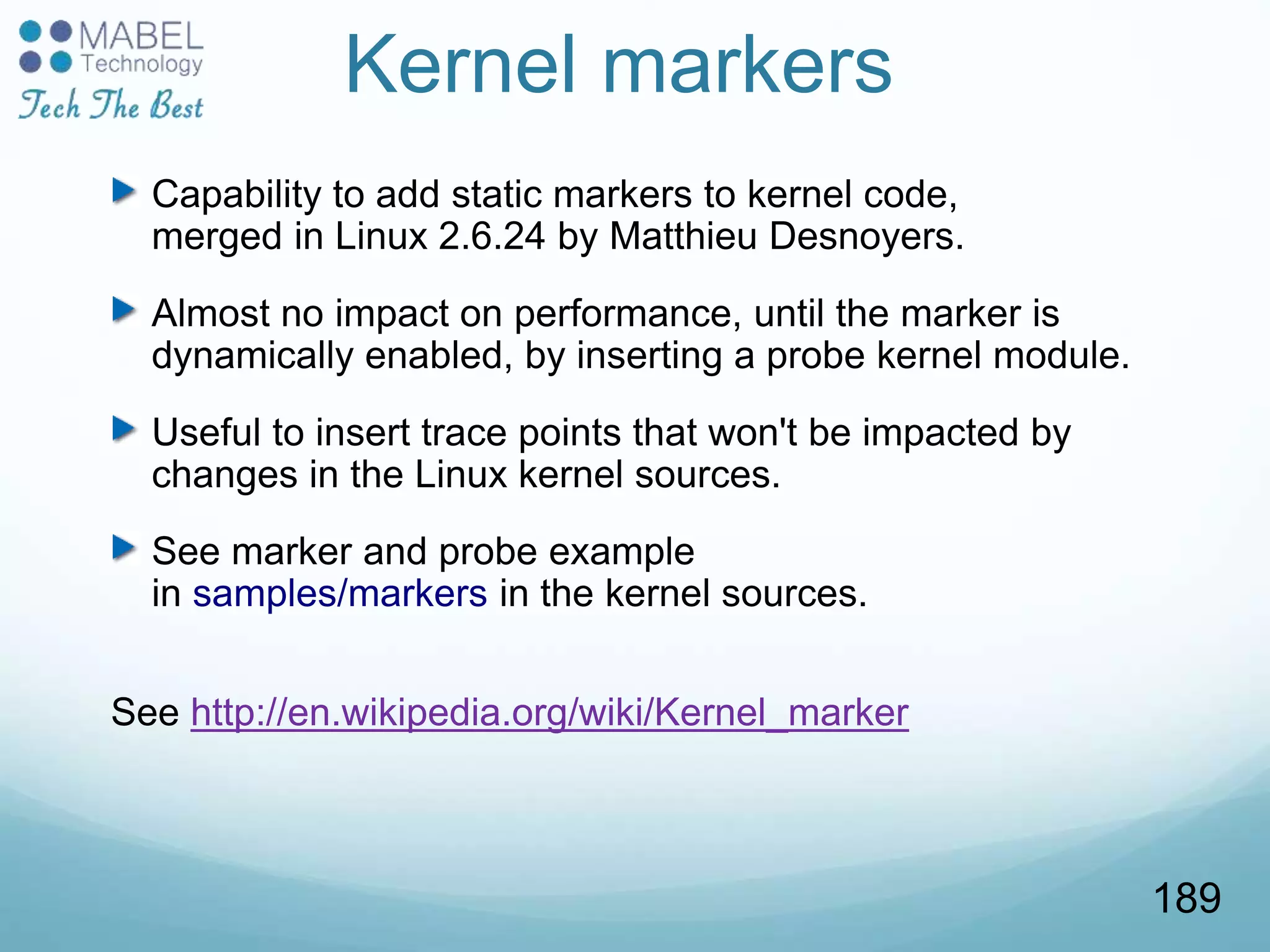 Kernel markers
Capability to add static markers to kernel code,
merged in Linux 2.6.24 by Matthieu Desnoyers.
Almost no impact on performance, until the marker is
dynamically enabled, by inserting a probe kernel module.
Useful to insert trace points that won't be impacted by
changes in the Linux kernel sources.
See marker and probe example
in samples/markers in the kernel sources.
See http://en.wikipedia.org/wiki/Kernel_marker
189
 