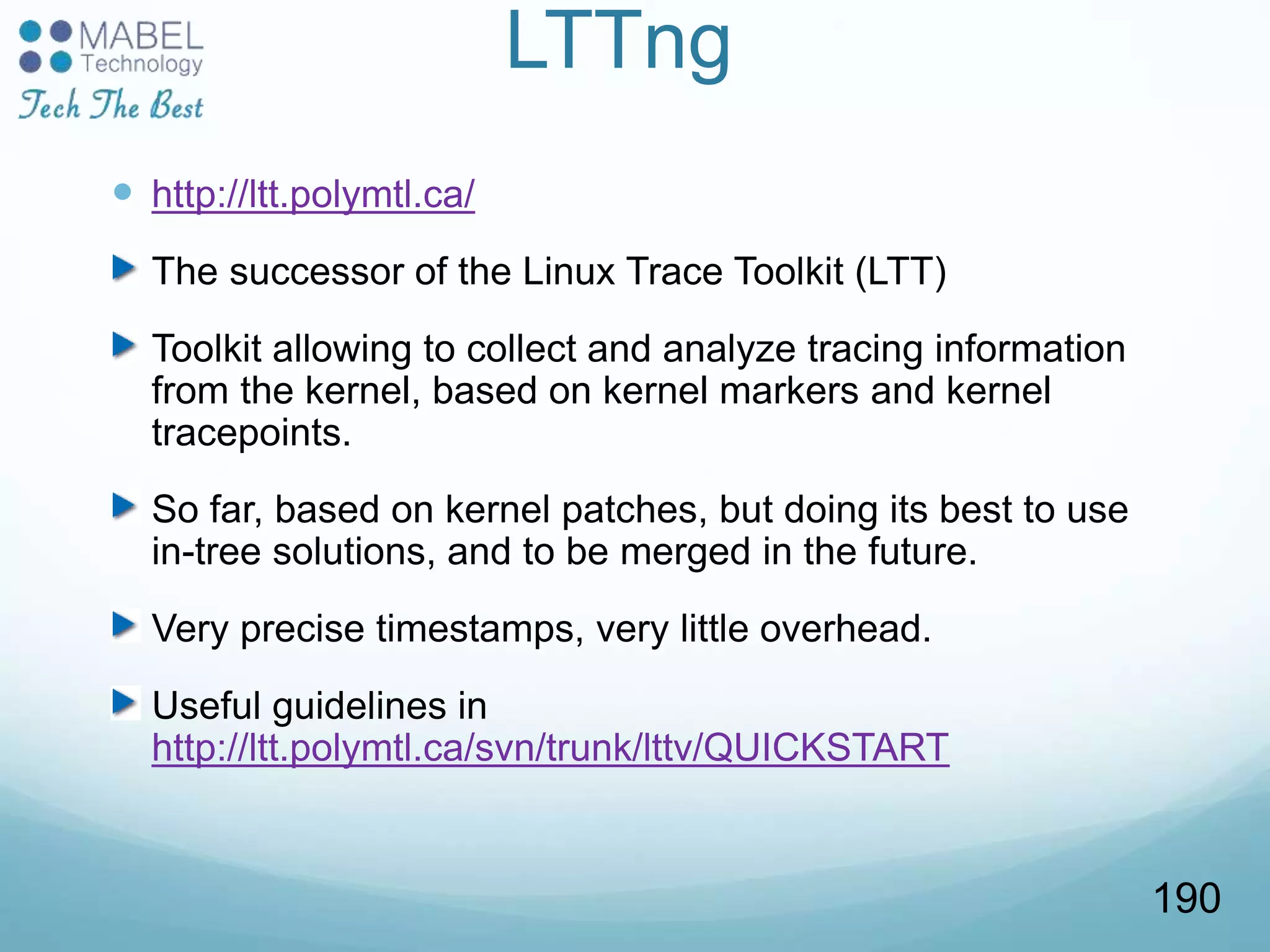 LTTng
 http://ltt.polymtl.ca/
The successor of the Linux Trace Toolkit (LTT)
Toolkit allowing to collect and analyze tracing information
from the kernel, based on kernel markers and kernel
tracepoints.
So far, based on kernel patches, but doing its best to use
in-tree solutions, and to be merged in the future.
Very precise timestamps, very little overhead.
Useful guidelines in
http://ltt.polymtl.ca/svn/trunk/lttv/QUICKSTART
190
 