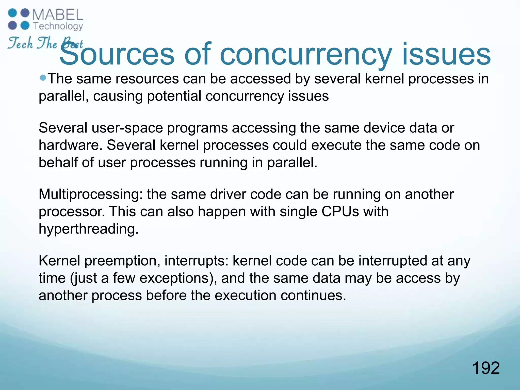 Sources of concurrency issues
The same resources can be accessed by several kernel processes in
parallel, causing potential concurrency issues
Several user-space programs accessing the same device data or
hardware. Several kernel processes could execute the same code on
behalf of user processes running in parallel.
Multiprocessing: the same driver code can be running on another
processor. This can also happen with single CPUs with
hyperthreading.
Kernel preemption, interrupts: kernel code can be interrupted at any
time (just a few exceptions), and the same data may be access by
another process before the execution continues.
192
 