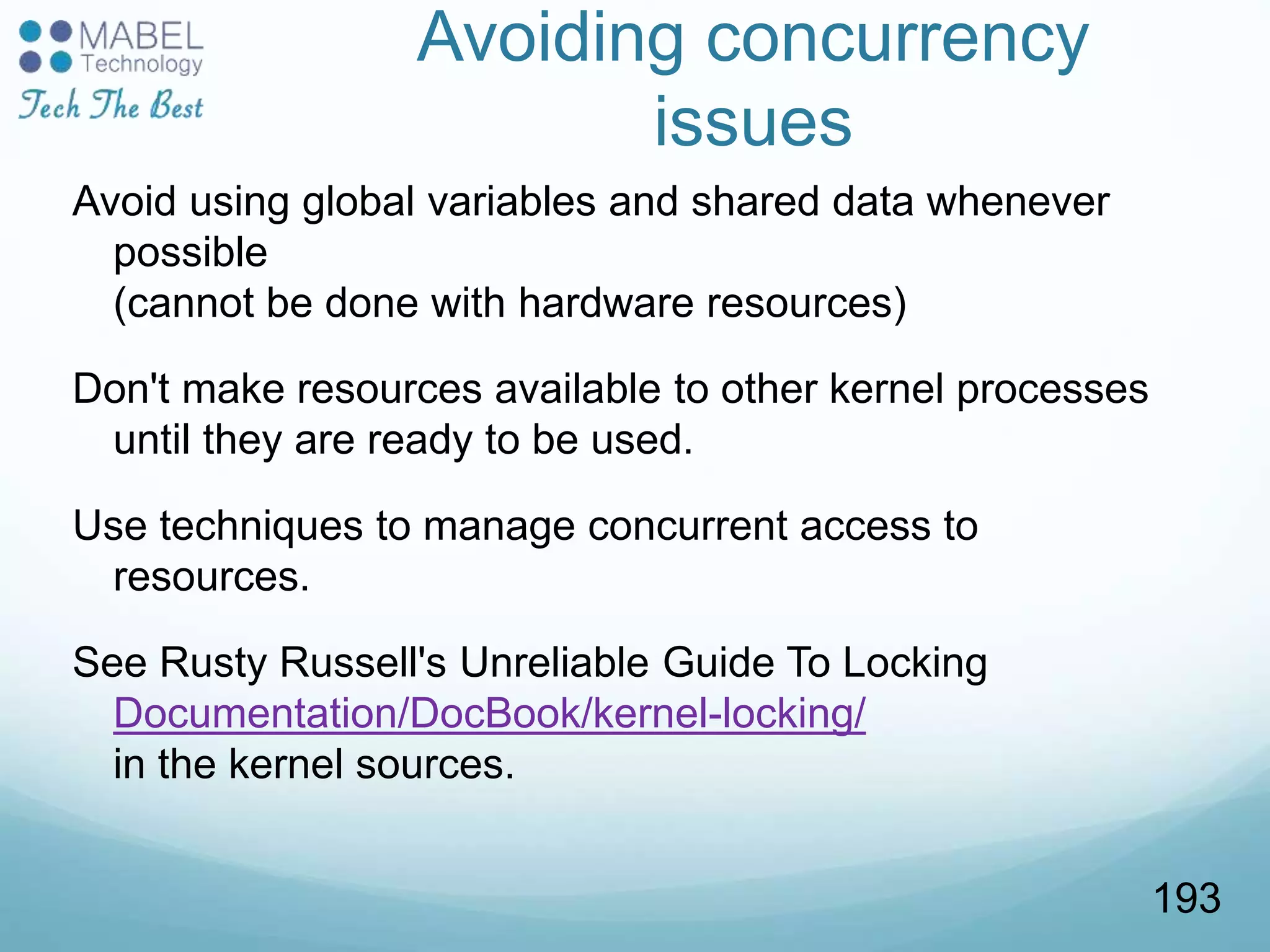 Avoiding concurrency
issues
Avoid using global variables and shared data whenever
possible
(cannot be done with hardware resources)
Don't make resources available to other kernel processes
until they are ready to be used.
Use techniques to manage concurrent access to
resources.
See Rusty Russell's Unreliable Guide To Locking
Documentation/DocBook/kernel-locking/
in the kernel sources.
193
 
