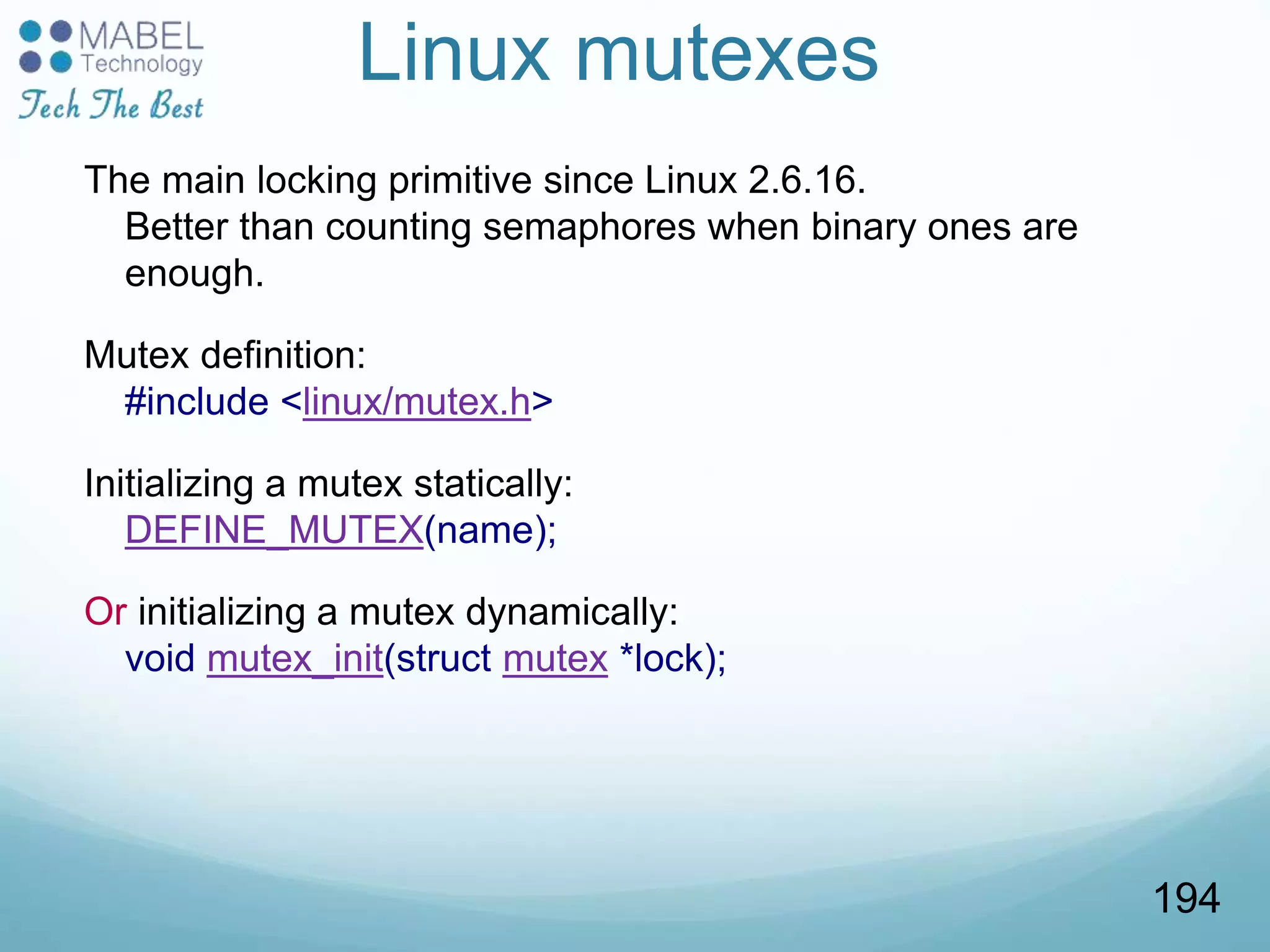 Linux mutexes
The main locking primitive since Linux 2.6.16.
Better than counting semaphores when binary ones are
enough.
Mutex definition:
#include <linux/mutex.h>
Initializing a mutex statically:
DEFINE_MUTEX(name);
Or initializing a mutex dynamically:
void mutex_init(struct mutex *lock);
194
 