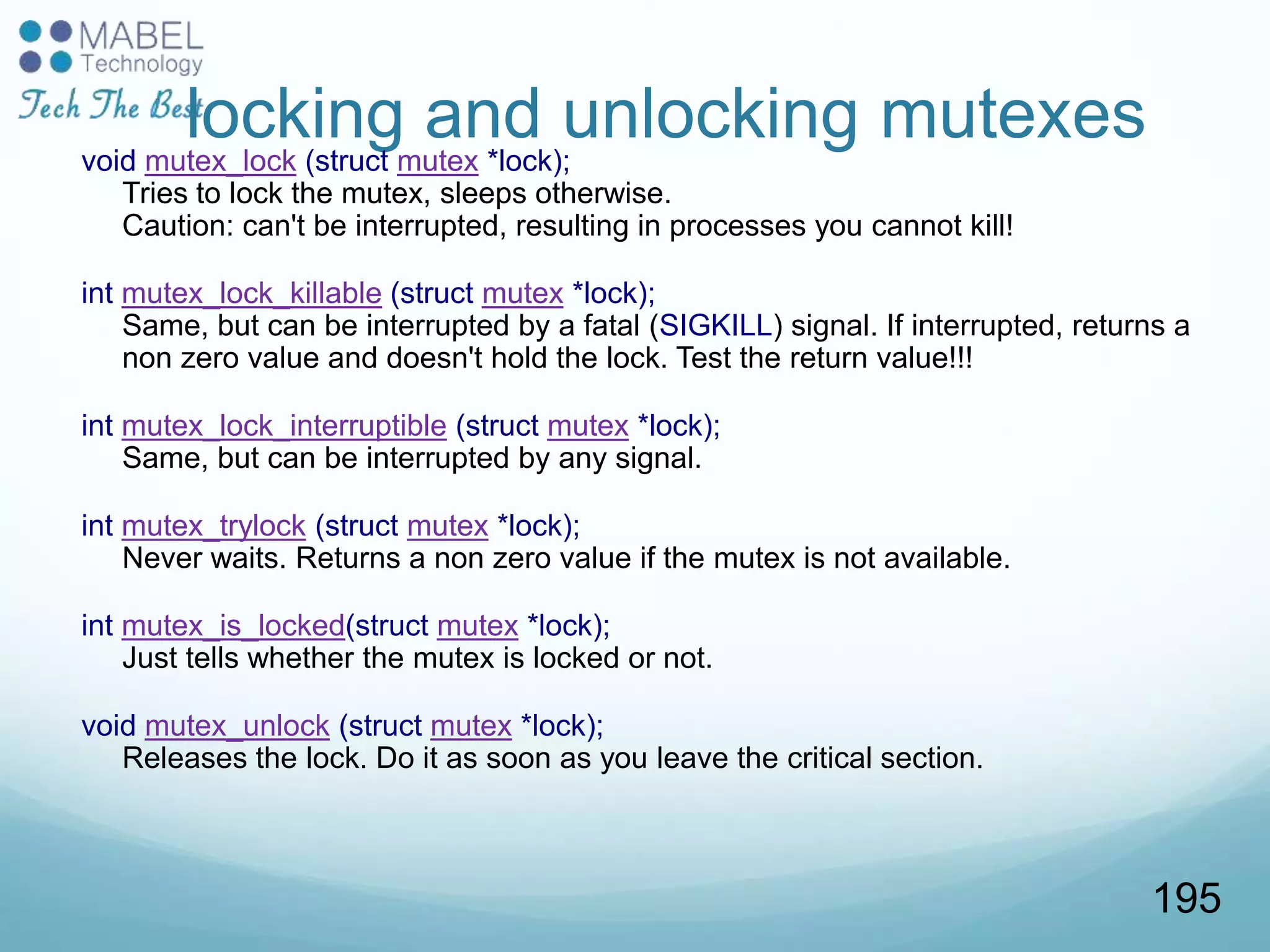 locking and unlocking mutexesvoid mutex_lock (struct mutex *lock);
Tries to lock the mutex, sleeps otherwise.
Caution: can't be interrupted, resulting in processes you cannot kill!
int mutex_lock_killable (struct mutex *lock);
Same, but can be interrupted by a fatal (SIGKILL) signal. If interrupted, returns a
non zero value and doesn't hold the lock. Test the return value!!!
int mutex_lock_interruptible (struct mutex *lock);
Same, but can be interrupted by any signal.
int mutex_trylock (struct mutex *lock);
Never waits. Returns a non zero value if the mutex is not available.
int mutex_is_locked(struct mutex *lock);
Just tells whether the mutex is locked or not.
void mutex_unlock (struct mutex *lock);
Releases the lock. Do it as soon as you leave the critical section.
195
 