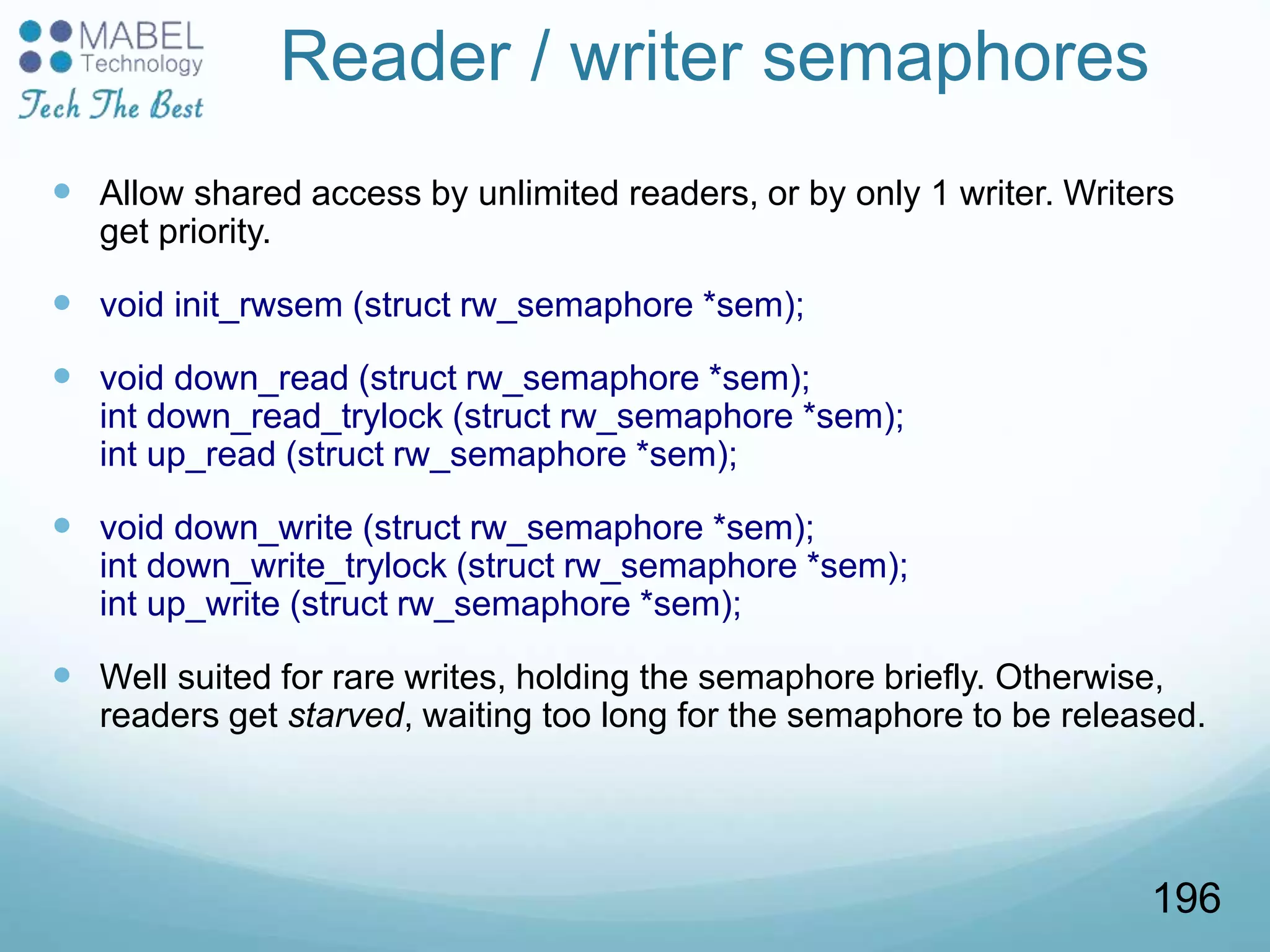 Reader / writer semaphores
 Allow shared access by unlimited readers, or by only 1 writer. Writers
get priority.
 void init_rwsem (struct rw_semaphore *sem);
 void down_read (struct rw_semaphore *sem);
int down_read_trylock (struct rw_semaphore *sem);
int up_read (struct rw_semaphore *sem);
 void down_write (struct rw_semaphore *sem);
int down_write_trylock (struct rw_semaphore *sem);
int up_write (struct rw_semaphore *sem);
 Well suited for rare writes, holding the semaphore briefly. Otherwise,
readers get starved, waiting too long for the semaphore to be released.
196
 