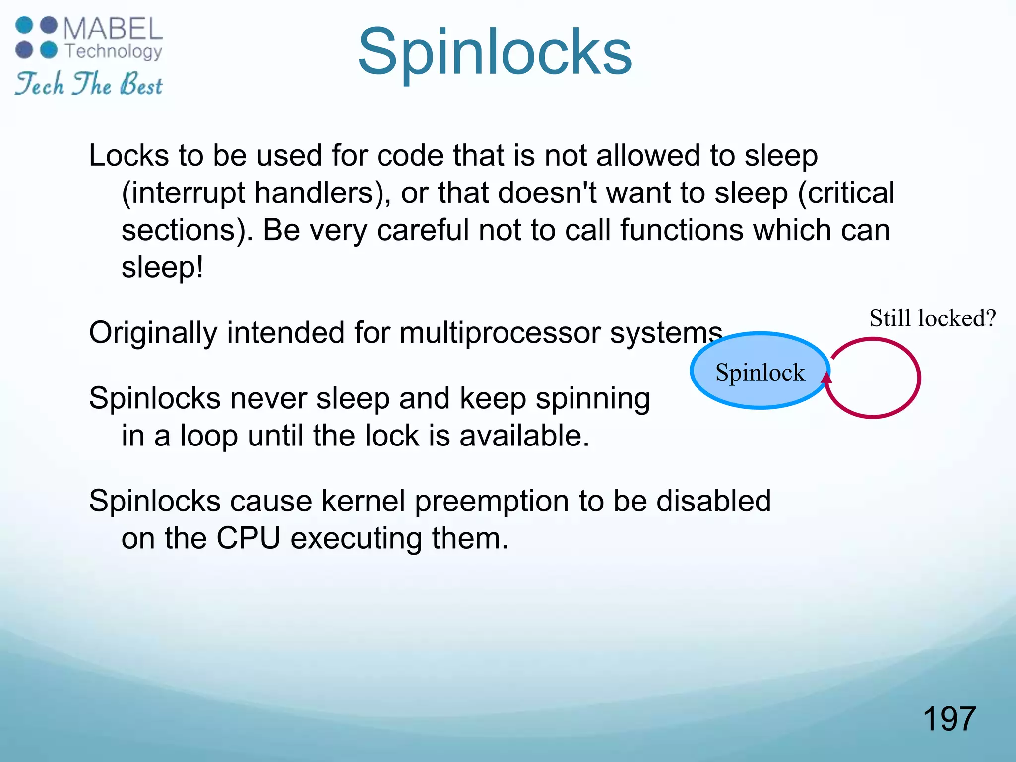 Spinlocks
Locks to be used for code that is not allowed to sleep
(interrupt handlers), or that doesn't want to sleep (critical
sections). Be very careful not to call functions which can
sleep!
Originally intended for multiprocessor systems
Spinlocks never sleep and keep spinning
in a loop until the lock is available.
Spinlocks cause kernel preemption to be disabled
on the CPU executing them.
Spinlock
Still locked?
197
 