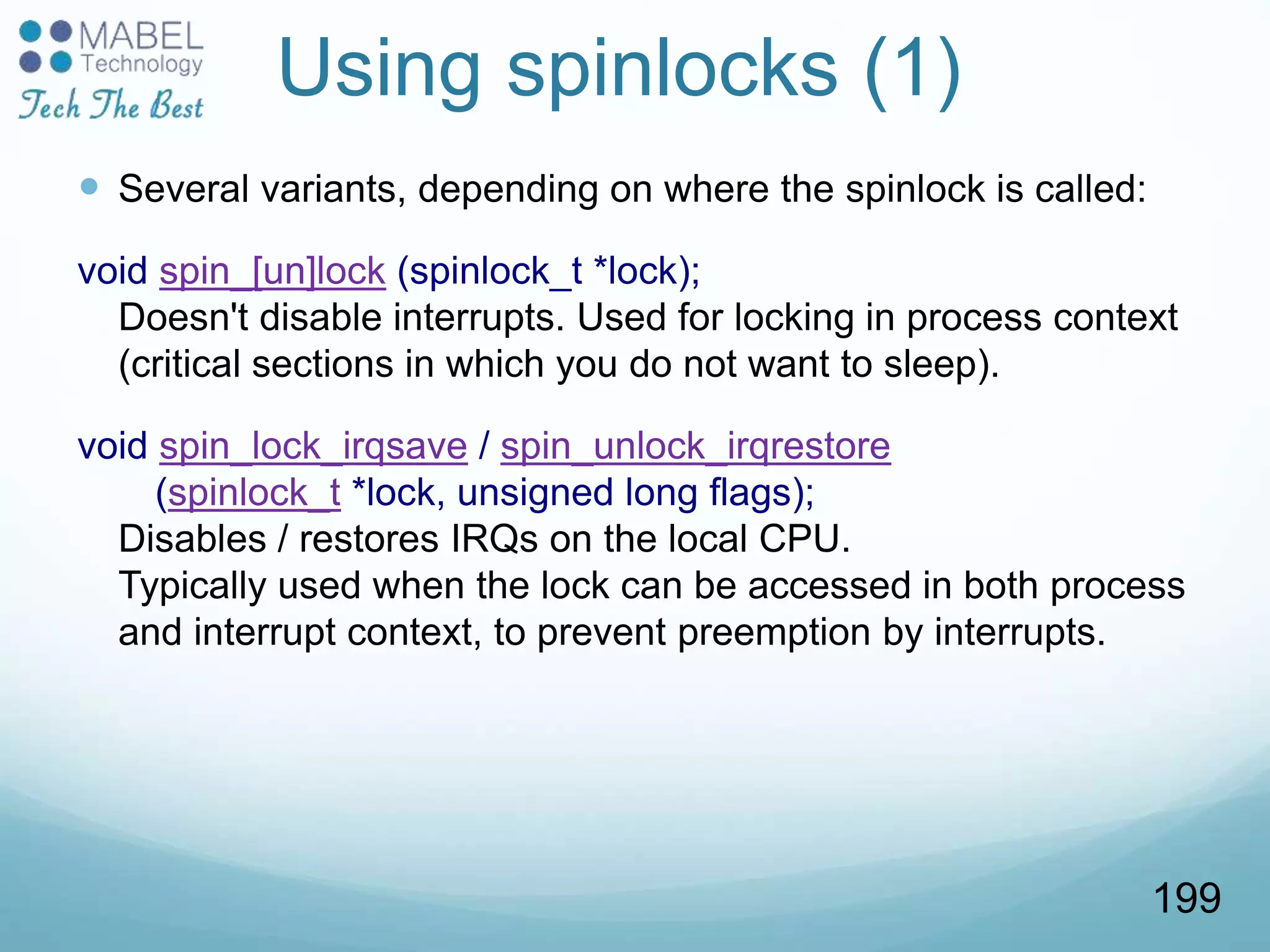 Using spinlocks (1)
 Several variants, depending on where the spinlock is called:
void spin_[un]lock (spinlock_t *lock);
Doesn't disable interrupts. Used for locking in process context
(critical sections in which you do not want to sleep).
void spin_lock_irqsave / spin_unlock_irqrestore
(spinlock_t *lock, unsigned long flags);
Disables / restores IRQs on the local CPU.
Typically used when the lock can be accessed in both process
and interrupt context, to prevent preemption by interrupts.
199
 