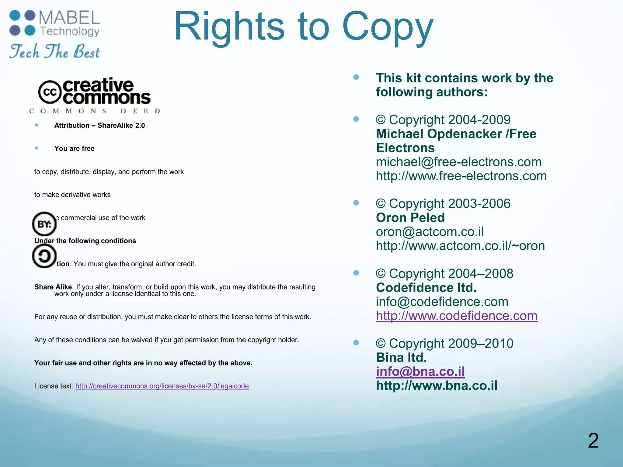 Rights to Copy
 Attribution – ShareAlike 2.0
 You are free
to copy, distribute, display, and perform the work
to make derivative works
to make commercial use of the work
Under the following conditions
Attribution. You must give the original author credit.
Share Alike. If you alter, transform, or build upon this work, you may distribute the resulting
work only under a license identical to this one.
For any reuse or distribution, you must make clear to others the license terms of this work.
Any of these conditions can be waived if you get permission from the copyright holder.
Your fair use and other rights are in no way affected by the above.
License text: http://creativecommons.org/licenses/by-sa/2.0/legalcode
 This kit contains work by the
following authors:
 © Copyright 2004-2009
Michael Opdenacker /Free
Electrons
michael@free-electrons.com
http://www.free-electrons.com
 © Copyright 2003-2006
Oron Peled
oron@actcom.co.il
http://www.actcom.co.il/~oron
 © Copyright 2004–2008
Codefidence ltd.
info@codefidence.com
http://www.codefidence.com
 © Copyright 2009–2010
Bina ltd.
info@bna.co.il
http://www.bna.co.il
2
 