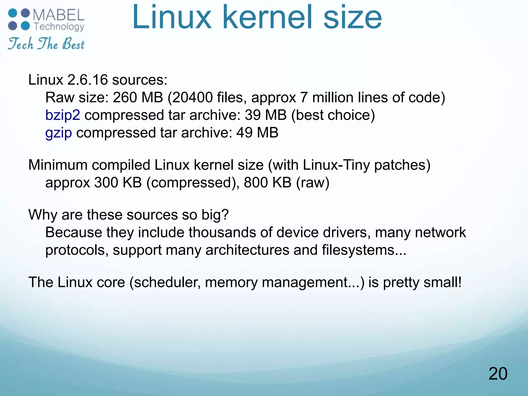 Linux kernel size
Linux 2.6.16 sources:
Raw size: 260 MB (20400 files, approx 7 million lines of code)
bzip2 compressed tar archive: 39 MB (best choice)
gzip compressed tar archive: 49 MB
Minimum compiled Linux kernel size (with Linux-Tiny patches)
approx 300 KB (compressed), 800 KB (raw)
Why are these sources so big?
Because they include thousands of device drivers, many network
protocols, support many architectures and filesystems...
The Linux core (scheduler, memory management...) is pretty small!
20
 
