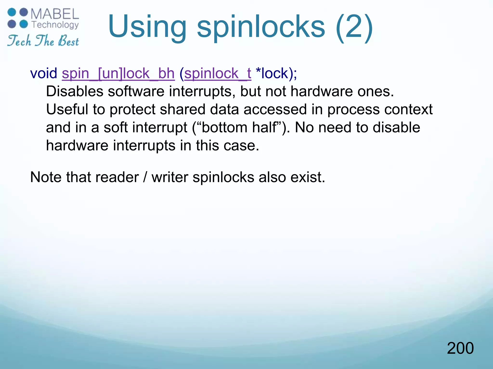Using spinlocks (2)
void spin_[un]lock_bh (spinlock_t *lock);
Disables software interrupts, but not hardware ones.
Useful to protect shared data accessed in process context
and in a soft interrupt (“bottom half”). No need to disable
hardware interrupts in this case.
Note that reader / writer spinlocks also exist.
200
 