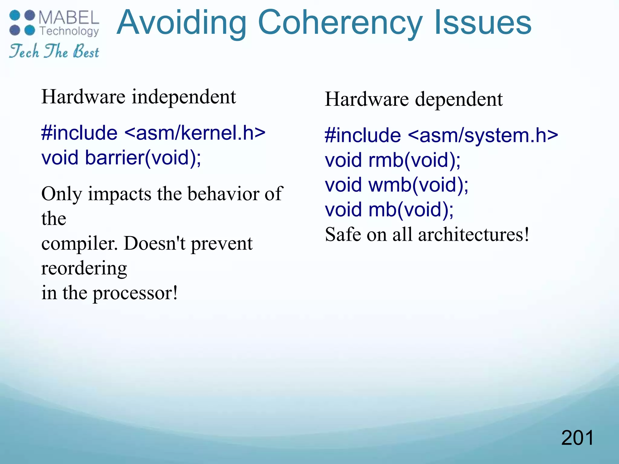 Avoiding Coherency Issues
Hardware independent
#include <asm/kernel.h>
void barrier(void);
Only impacts the behavior of
the
compiler. Doesn't prevent
reordering
in the processor!
Hardware dependent
#include <asm/system.h>
void rmb(void);
void wmb(void);
void mb(void);
Safe on all architectures!
201
 