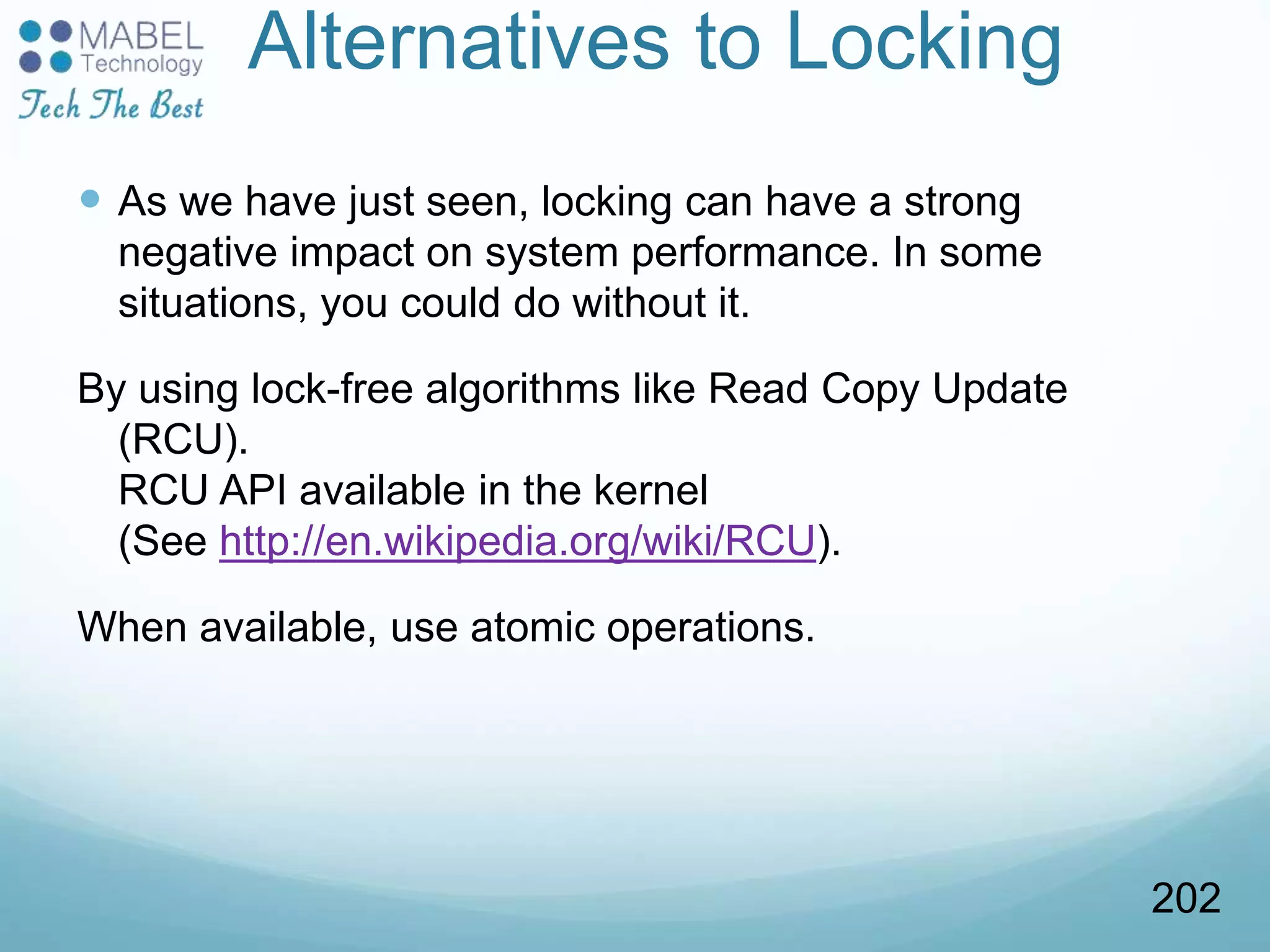 Alternatives to Locking
 As we have just seen, locking can have a strong
negative impact on system performance. In some
situations, you could do without it.
By using lock-free algorithms like Read Copy Update
(RCU).
RCU API available in the kernel
(See http://en.wikipedia.org/wiki/RCU).
When available, use atomic operations.
202
 