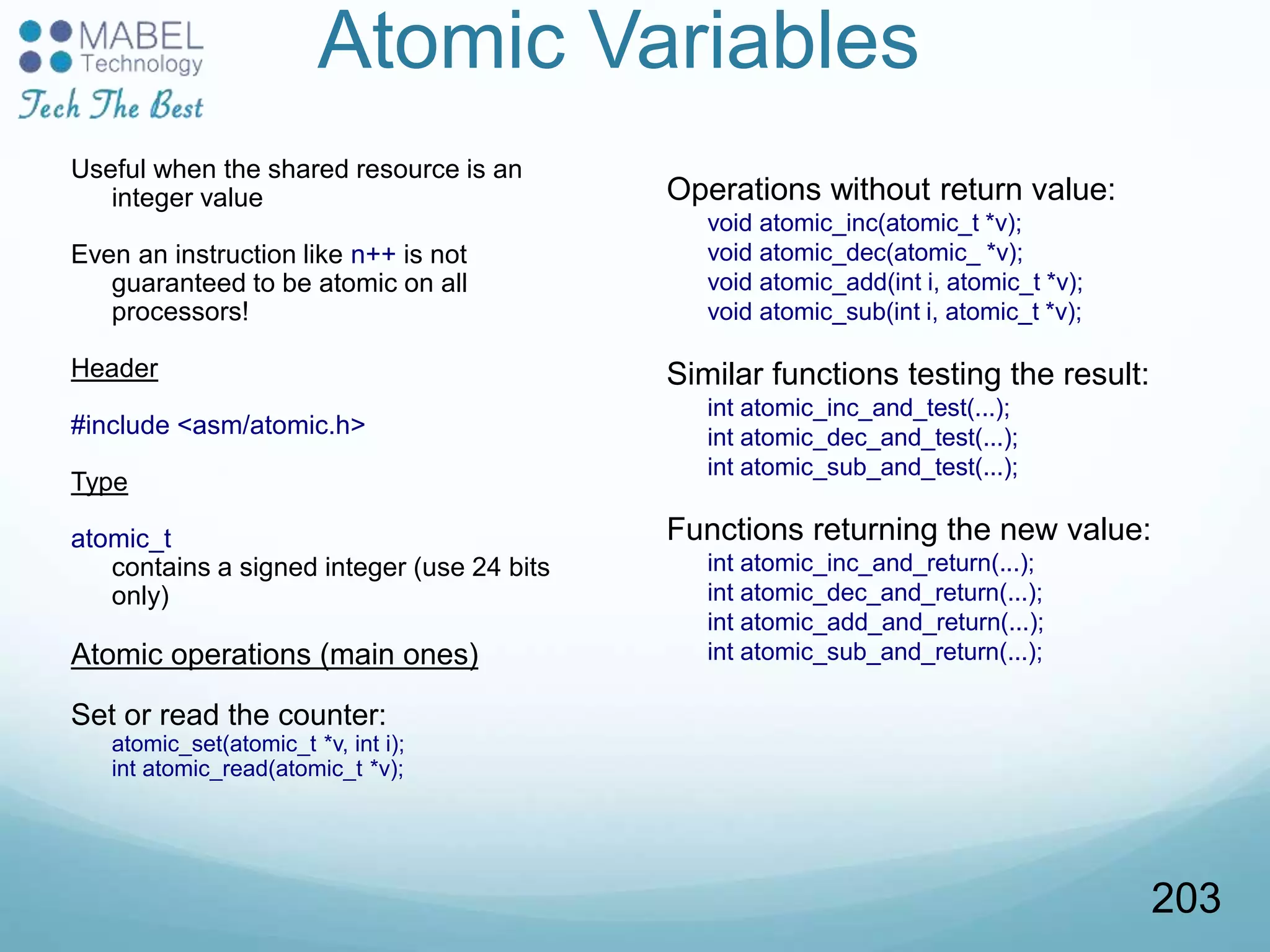 Atomic Variables
Useful when the shared resource is an
integer value
Even an instruction like n++ is not
guaranteed to be atomic on all
processors!
Header
#include <asm/atomic.h>
Type
atomic_t
contains a signed integer (use 24 bits
only)
Atomic operations (main ones)
Set or read the counter:
atomic_set(atomic_t *v, int i);
int atomic_read(atomic_t *v);
Operations without return value:
void atomic_inc(atomic_t *v);
void atomic_dec(atomic_ *v);
void atomic_add(int i, atomic_t *v);
void atomic_sub(int i, atomic_t *v);
Similar functions testing the result:
int atomic_inc_and_test(...);
int atomic_dec_and_test(...);
int atomic_sub_and_test(...);
Functions returning the new value:
int atomic_inc_and_return(...);
int atomic_dec_and_return(...);
int atomic_add_and_return(...);
int atomic_sub_and_return(...);
203
 