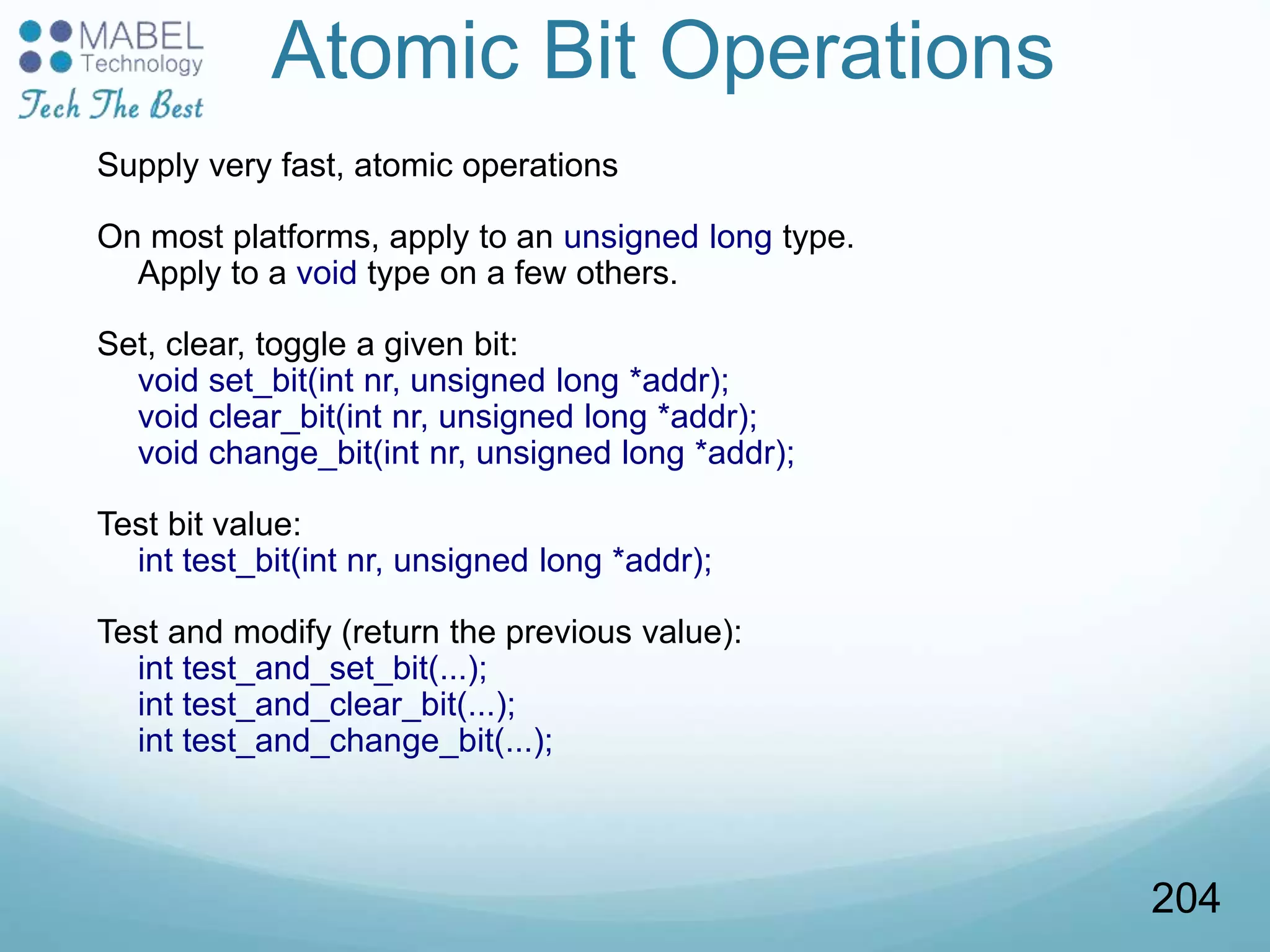 Atomic Bit Operations
Supply very fast, atomic operations
On most platforms, apply to an unsigned long type.
Apply to a void type on a few others.
Set, clear, toggle a given bit:
void set_bit(int nr, unsigned long *addr);
void clear_bit(int nr, unsigned long *addr);
void change_bit(int nr, unsigned long *addr);
Test bit value:
int test_bit(int nr, unsigned long *addr);
Test and modify (return the previous value):
int test_and_set_bit(...);
int test_and_clear_bit(...);
int test_and_change_bit(...);
204
 