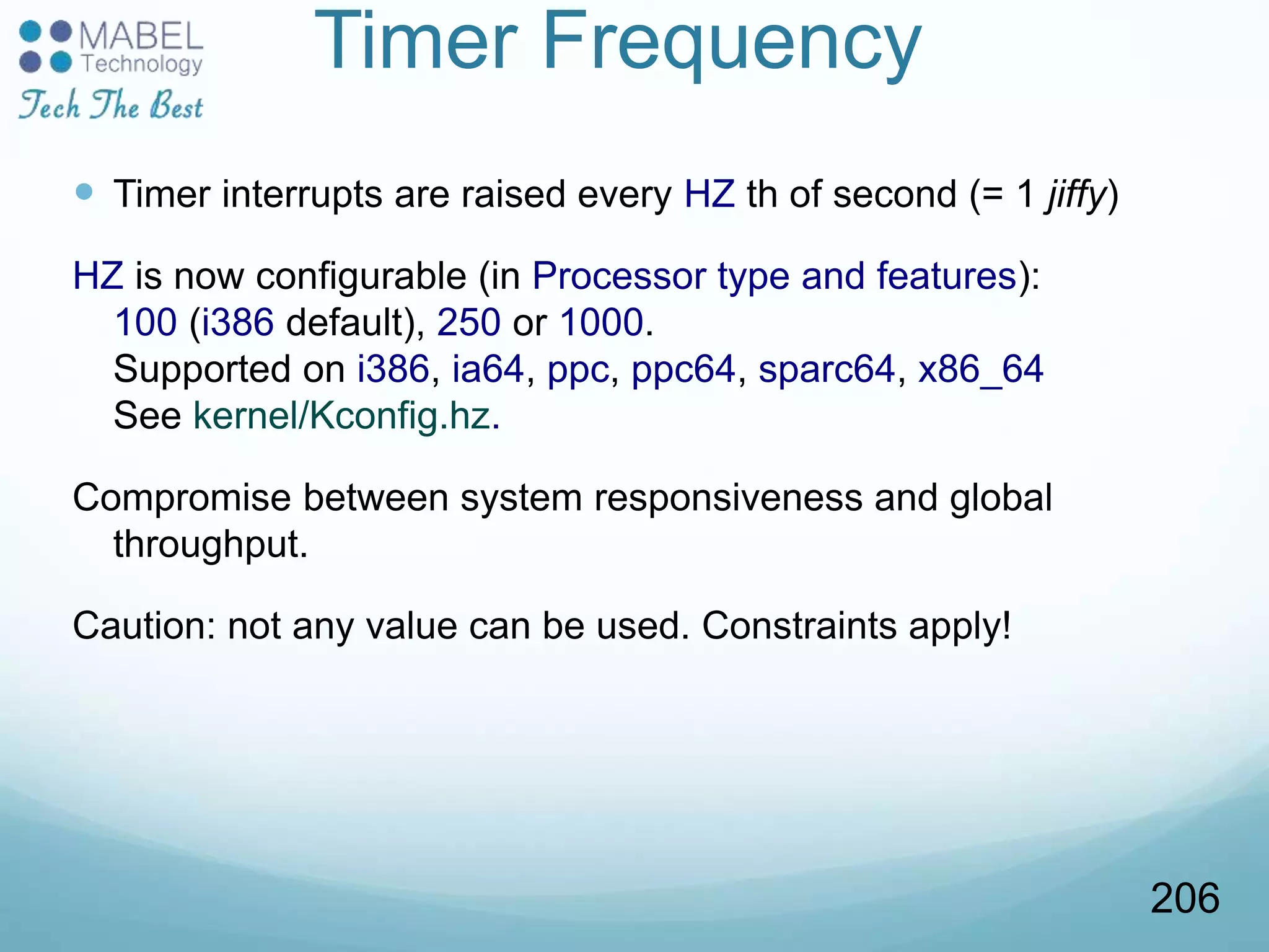 Timer Frequency
 Timer interrupts are raised every HZ th of second (= 1 jiffy)
HZ is now configurable (in Processor type and features):
100 (i386 default), 250 or 1000.
Supported on i386, ia64, ppc, ppc64, sparc64, x86_64
See kernel/Kconfig.hz.
Compromise between system responsiveness and global
throughput.
Caution: not any value can be used. Constraints apply!
206
 