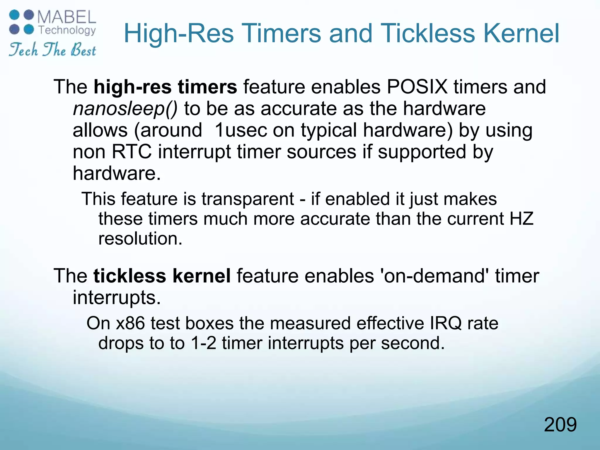 High-Res Timers and Tickless Kernel
The high-res timers feature enables POSIX timers and
nanosleep() to be as accurate as the hardware
allows (around 1usec on typical hardware) by using
non RTC interrupt timer sources if supported by
hardware.
This feature is transparent - if enabled it just makes
these timers much more accurate than the current HZ
resolution.
The tickless kernel feature enables 'on-demand' timer
interrupts.
On x86 test boxes the measured effective IRQ rate
drops to to 1-2 timer interrupts per second.
209
 