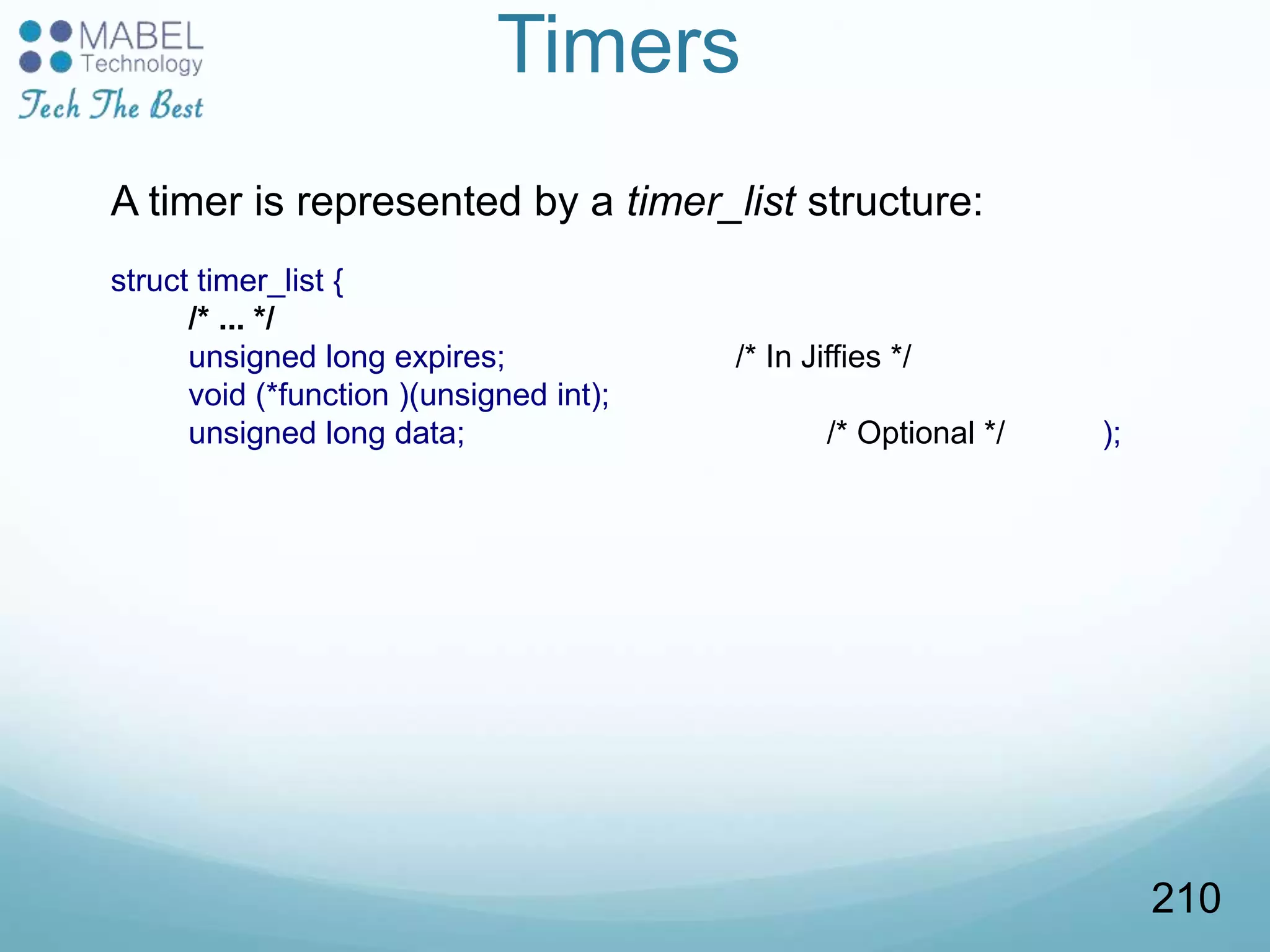 Timers
A timer is represented by a timer_list structure:
struct timer_list {
/* ... */
unsigned long expires; /* In Jiffies */
void (*function )(unsigned int);
unsigned long data; /* Optional */ );
210
 
