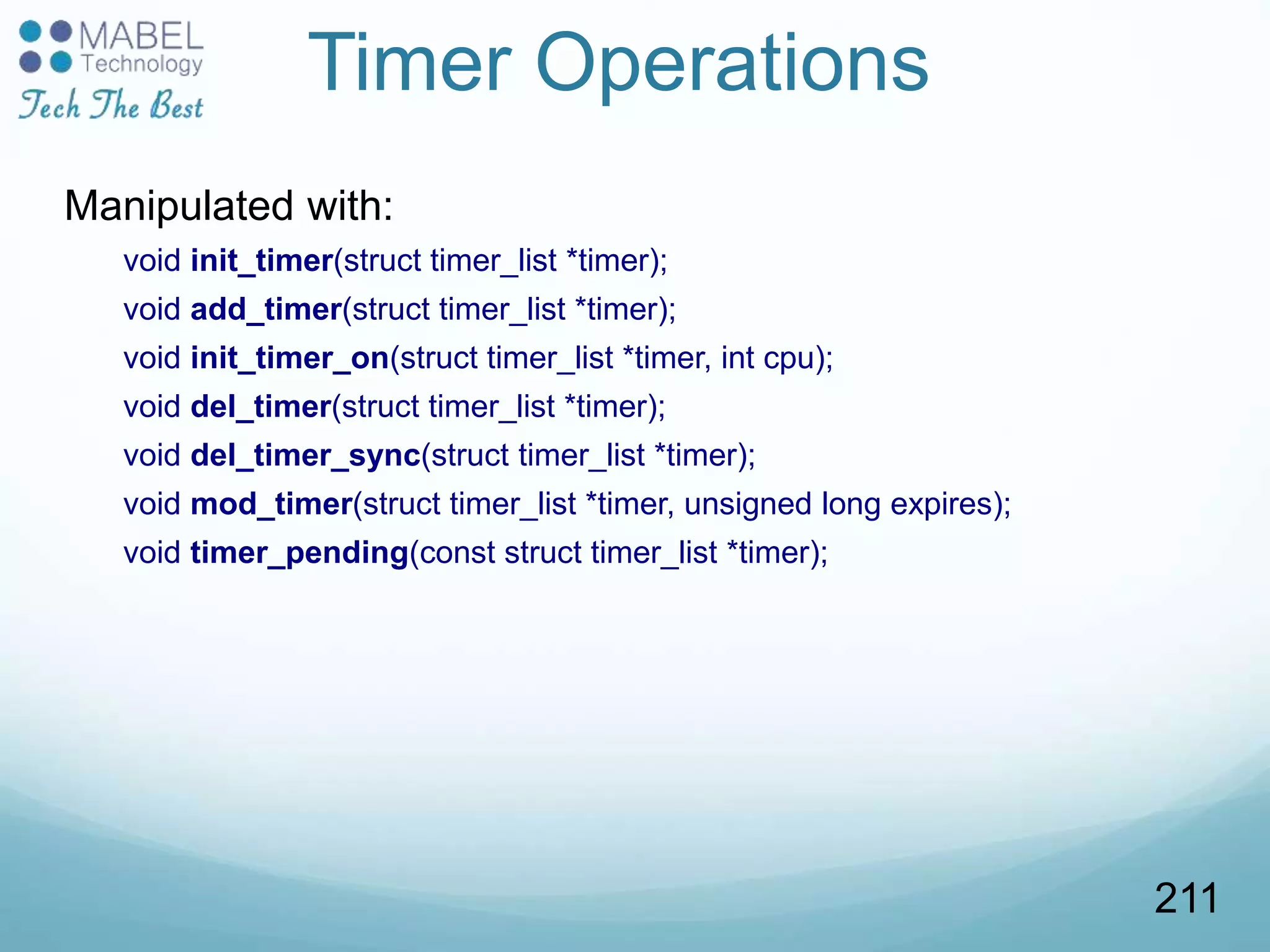 Timer Operations
Manipulated with:
void init_timer(struct timer_list *timer);
void add_timer(struct timer_list *timer);
void init_timer_on(struct timer_list *timer, int cpu);
void del_timer(struct timer_list *timer);
void del_timer_sync(struct timer_list *timer);
void mod_timer(struct timer_list *timer, unsigned long expires);
void timer_pending(const struct timer_list *timer);
211
 