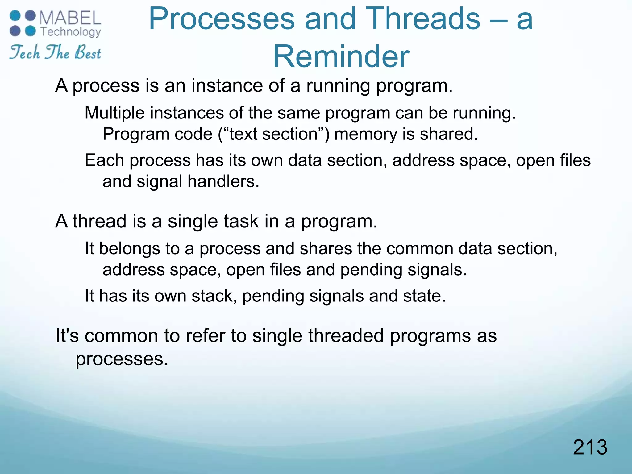 Processes and Threads – a
Reminder
A process is an instance of a running program.
Multiple instances of the same program can be running.
Program code (“text section”) memory is shared.
Each process has its own data section, address space, open files
and signal handlers.
A thread is a single task in a program.
It belongs to a process and shares the common data section,
address space, open files and pending signals.
It has its own stack, pending signals and state.
It's common to refer to single threaded programs as
processes.
213
 