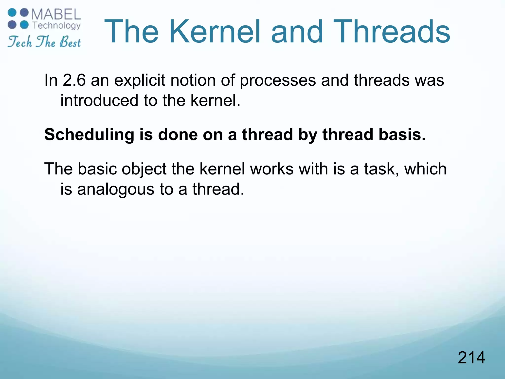 The Kernel and Threads
In 2.6 an explicit notion of processes and threads was
introduced to the kernel.
Scheduling is done on a thread by thread basis.
The basic object the kernel works with is a task, which
is analogous to a thread.
214
 