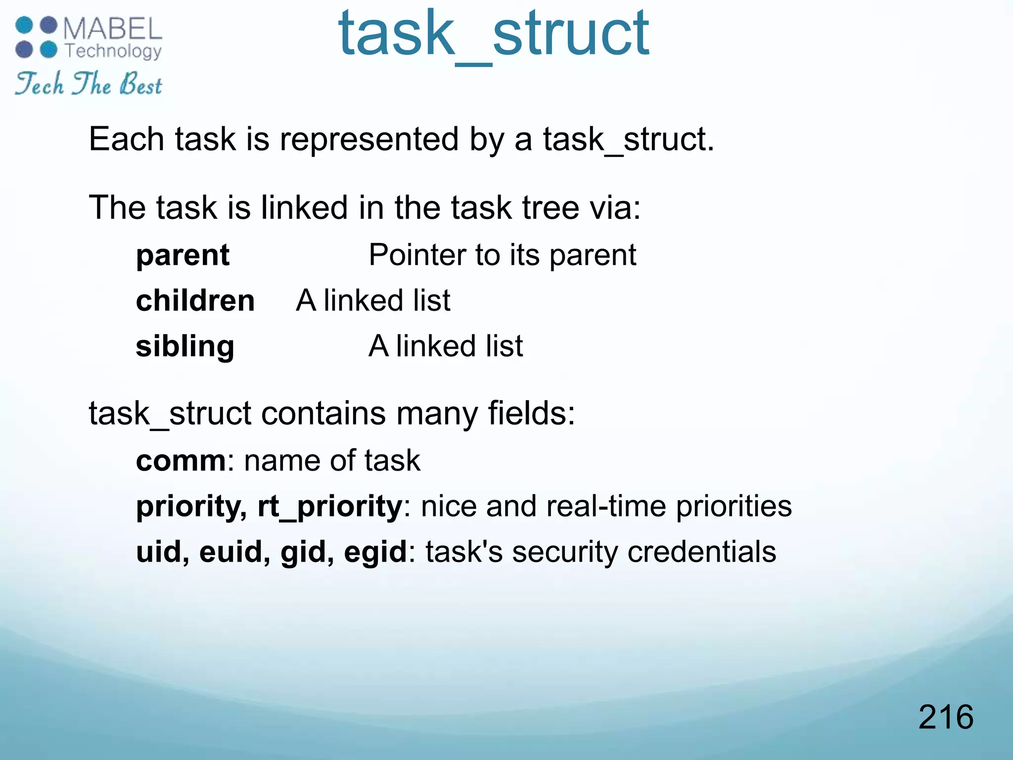task_struct
Each task is represented by a task_struct.
The task is linked in the task tree via:
parent Pointer to its parent
children A linked list
sibling A linked list
task_struct contains many fields:
comm: name of task
priority, rt_priority: nice and real-time priorities
uid, euid, gid, egid: task's security credentials
216
 