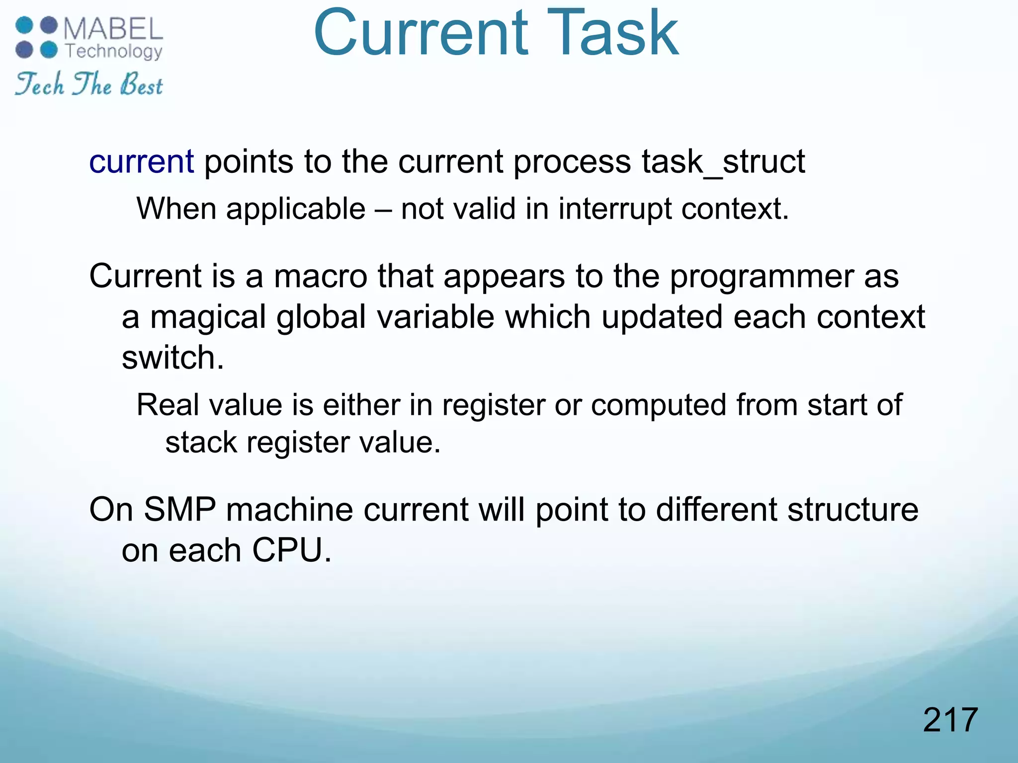 Current Task
current points to the current process task_struct
When applicable – not valid in interrupt context.
Current is a macro that appears to the programmer as
a magical global variable which updated each context
switch.
Real value is either in register or computed from start of
stack register value.
On SMP machine current will point to different structure
on each CPU.
217
 