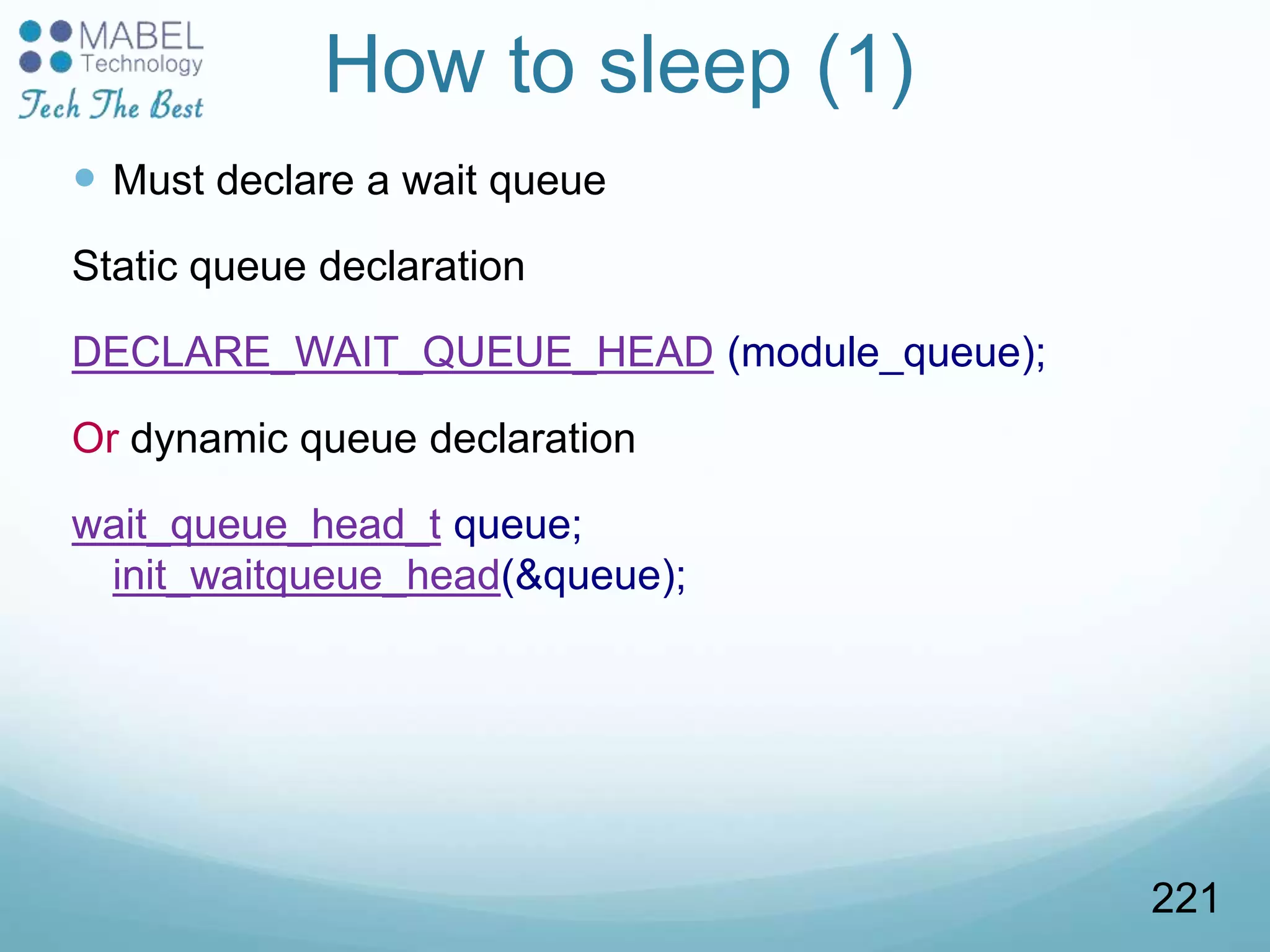 How to sleep (1)
 Must declare a wait queue
Static queue declaration
DECLARE_WAIT_QUEUE_HEAD (module_queue);
Or dynamic queue declaration
wait_queue_head_t queue;
init_waitqueue_head(&queue);
221
 