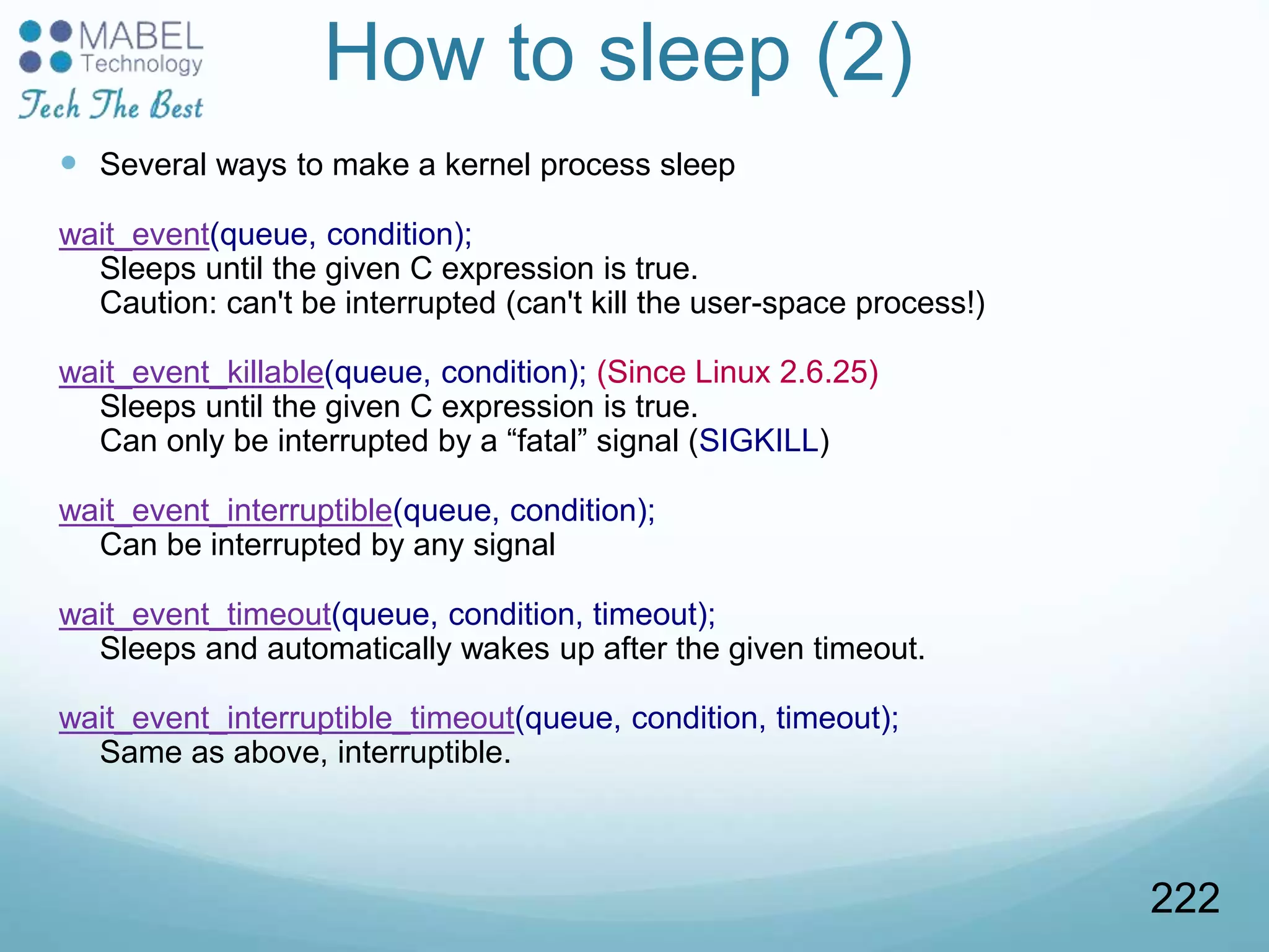 How to sleep (2)
 Several ways to make a kernel process sleep
wait_event(queue, condition);
Sleeps until the given C expression is true.
Caution: can't be interrupted (can't kill the user-space process!)
wait_event_killable(queue, condition); (Since Linux 2.6.25)
Sleeps until the given C expression is true.
Can only be interrupted by a “fatal” signal (SIGKILL)
wait_event_interruptible(queue, condition);
Can be interrupted by any signal
wait_event_timeout(queue, condition, timeout);
Sleeps and automatically wakes up after the given timeout.
wait_event_interruptible_timeout(queue, condition, timeout);
Same as above, interruptible.
222
 