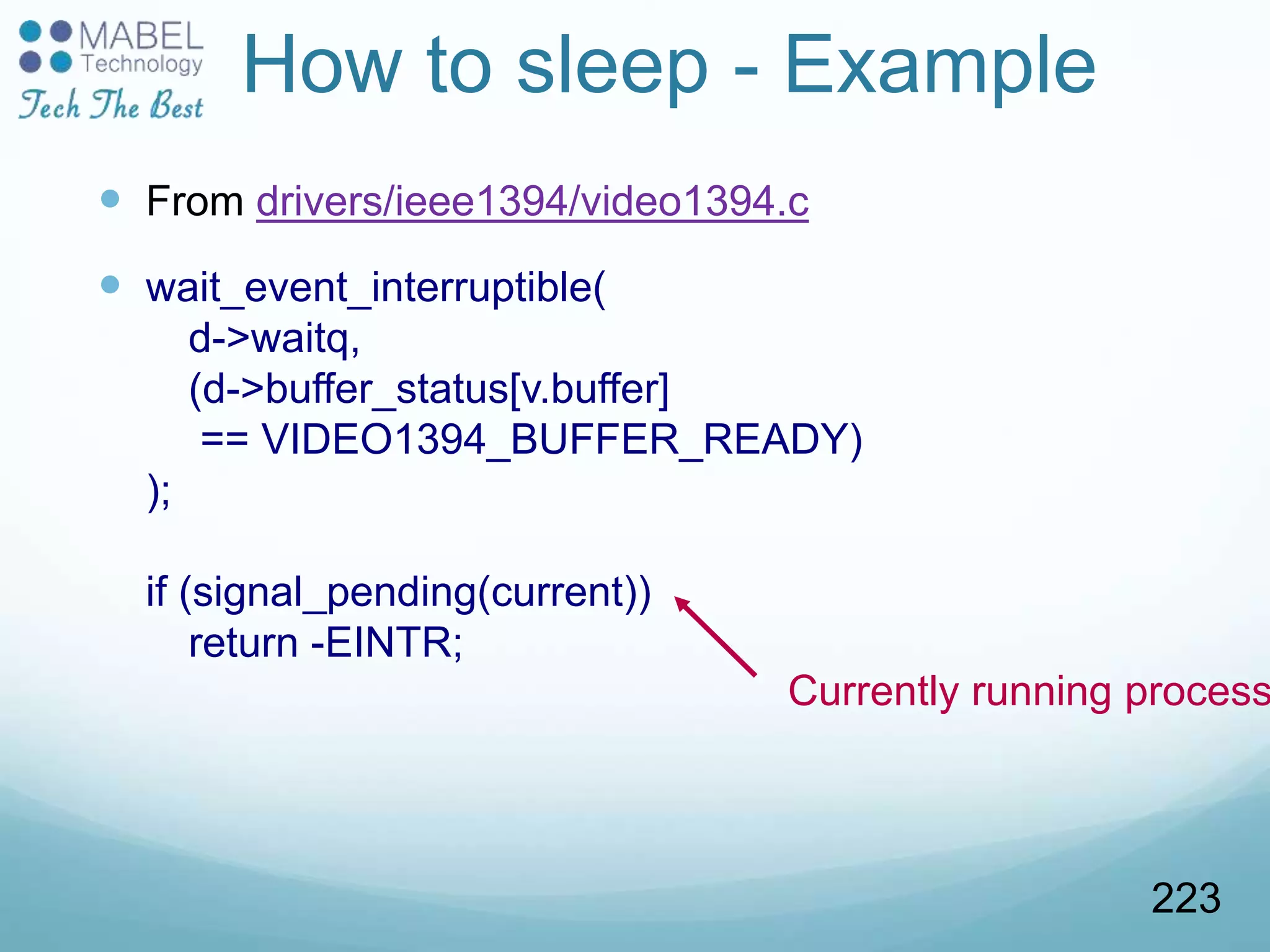 How to sleep - Example
 From drivers/ieee1394/video1394.c
 wait_event_interruptible(
d->waitq,
(d->buffer_status[v.buffer]
== VIDEO1394_BUFFER_READY)
);
if (signal_pending(current))
return -EINTR;
Currently running process
223
 