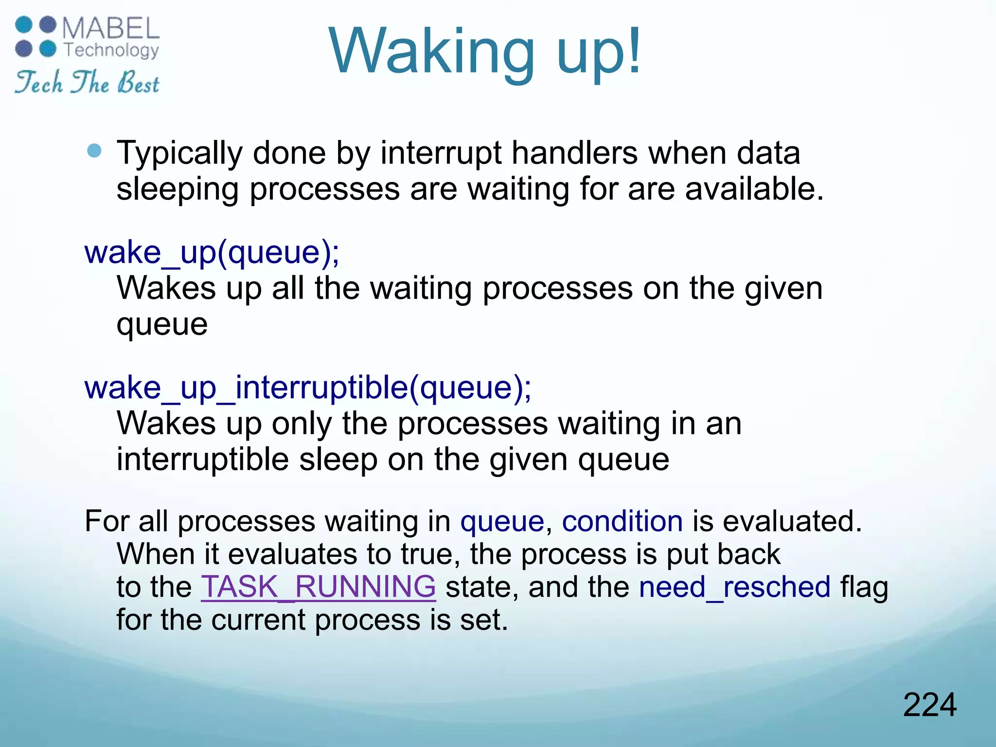 Waking up!
 Typically done by interrupt handlers when data
sleeping processes are waiting for are available.
wake_up(queue);
Wakes up all the waiting processes on the given
queue
wake_up_interruptible(queue);
Wakes up only the processes waiting in an
interruptible sleep on the given queue
For all processes waiting in queue, condition is evaluated.
When it evaluates to true, the process is put back
to the TASK_RUNNING state, and the need_resched flag
for the current process is set.
224
 