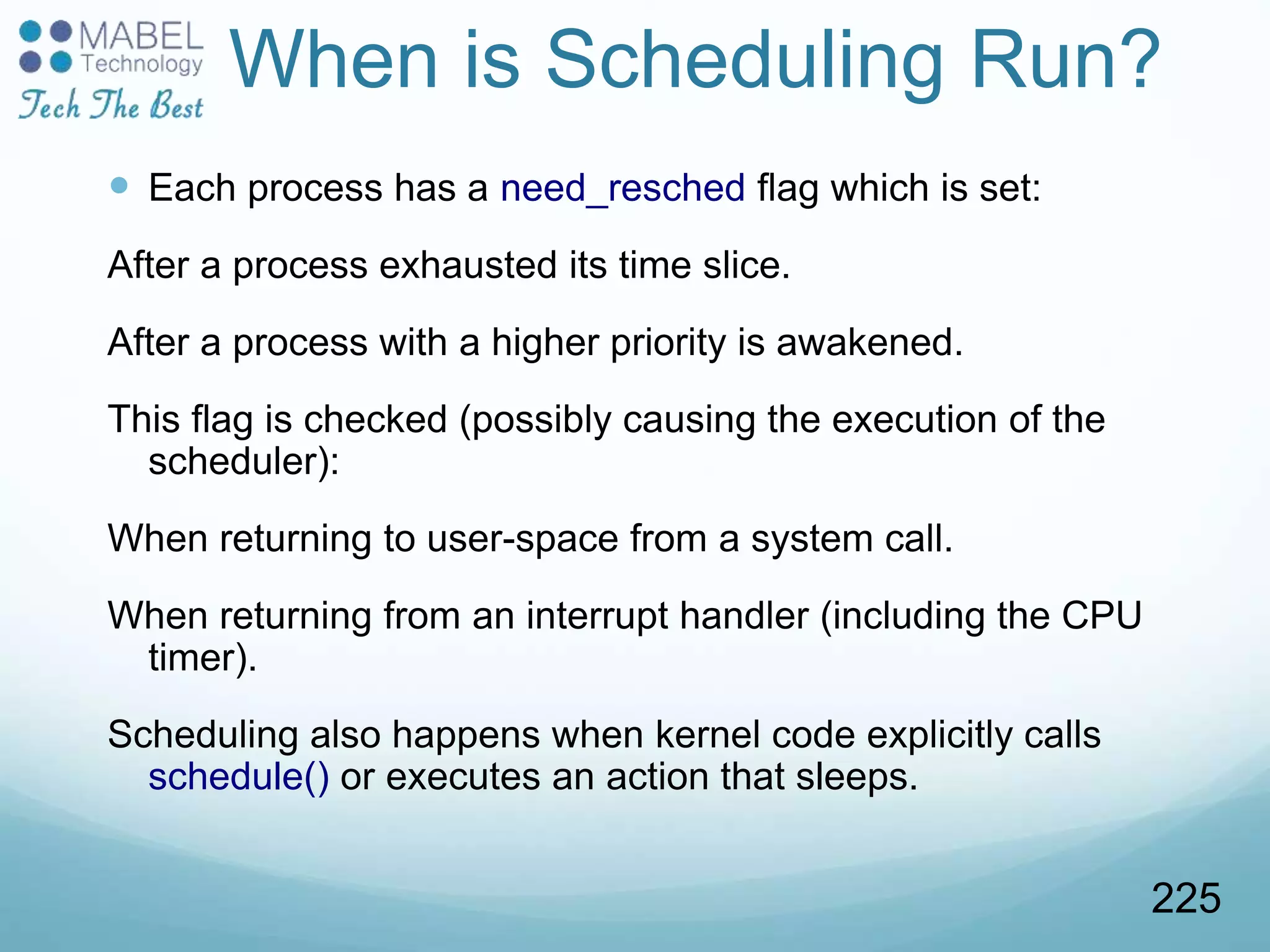 When is Scheduling Run?
 Each process has a need_resched flag which is set:
After a process exhausted its time slice.
After a process with a higher priority is awakened.
This flag is checked (possibly causing the execution of the
scheduler):
When returning to user-space from a system call.
When returning from an interrupt handler (including the CPU
timer).
Scheduling also happens when kernel code explicitly calls
schedule() or executes an action that sleeps.
225
 