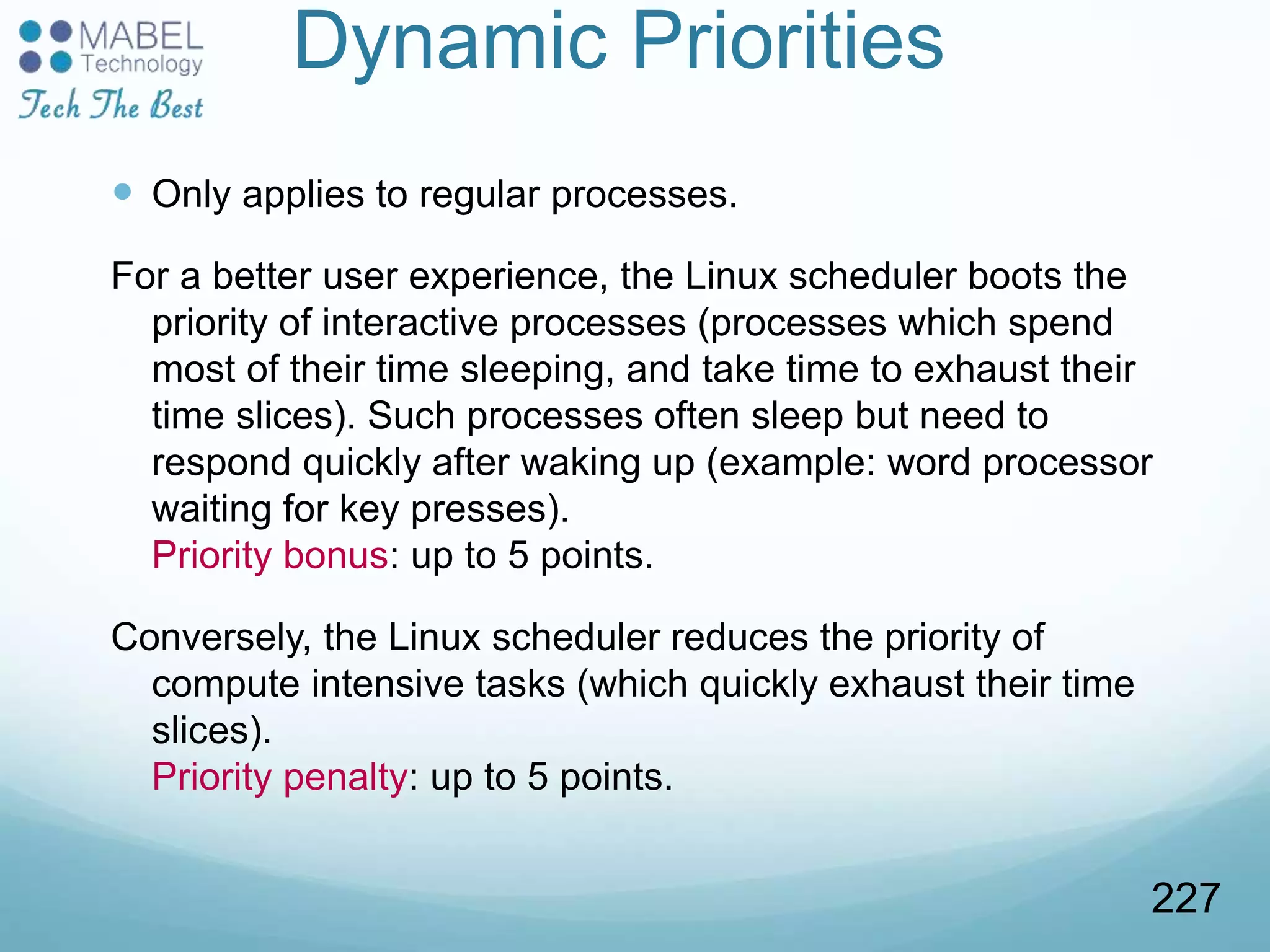 Dynamic Priorities
 Only applies to regular processes.
For a better user experience, the Linux scheduler boots the
priority of interactive processes (processes which spend
most of their time sleeping, and take time to exhaust their
time slices). Such processes often sleep but need to
respond quickly after waking up (example: word processor
waiting for key presses).
Priority bonus: up to 5 points.
Conversely, the Linux scheduler reduces the priority of
compute intensive tasks (which quickly exhaust their time
slices).
Priority penalty: up to 5 points.
227
 