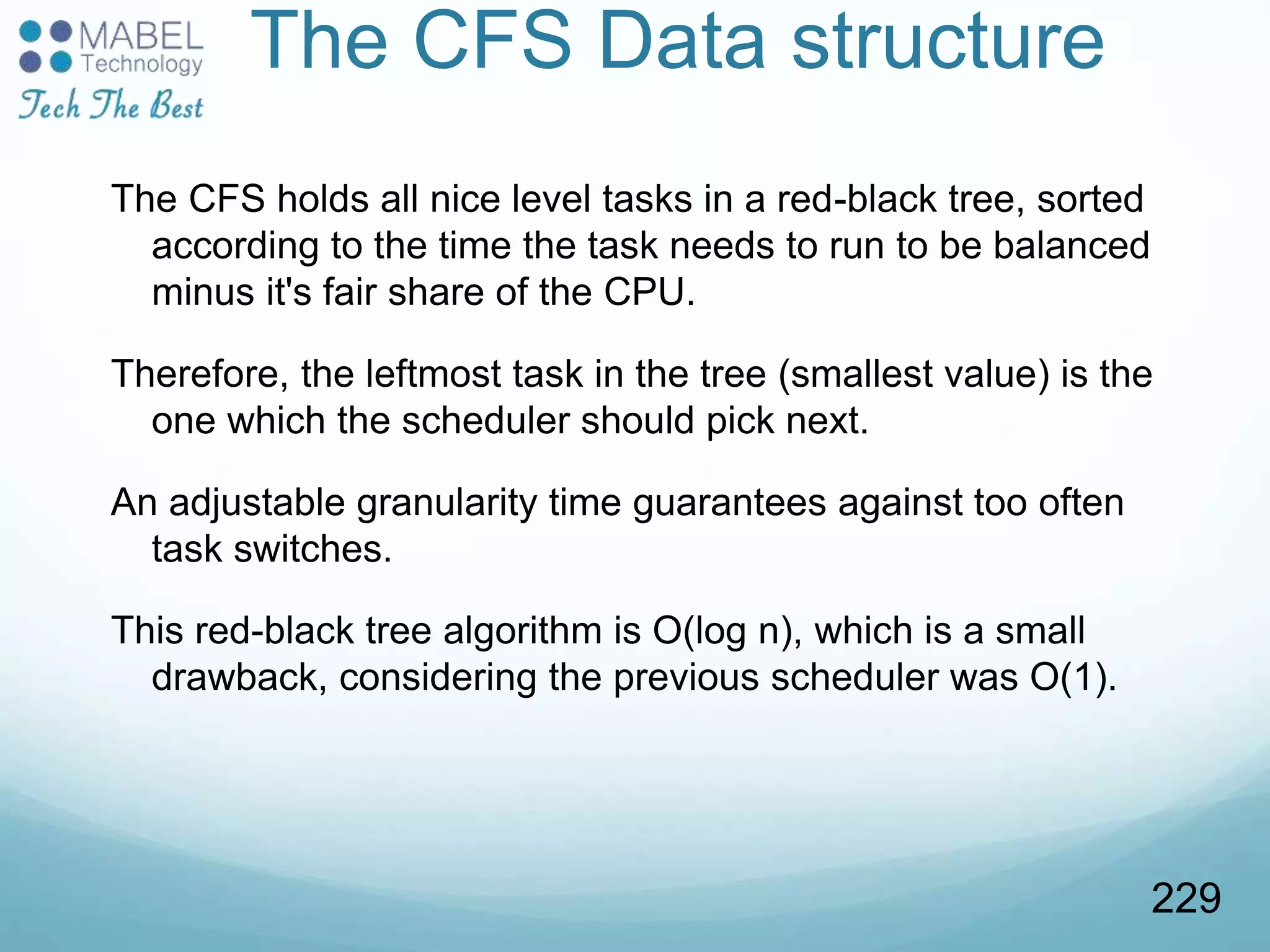 The CFS Data structure
The CFS holds all nice level tasks in a red-black tree, sorted
according to the time the task needs to run to be balanced
minus it's fair share of the CPU.
Therefore, the leftmost task in the tree (smallest value) is the
one which the scheduler should pick next.
An adjustable granularity time guarantees against too often
task switches.
This red-black tree algorithm is O(log n), which is a small
drawback, considering the previous scheduler was O(1).
229
 
