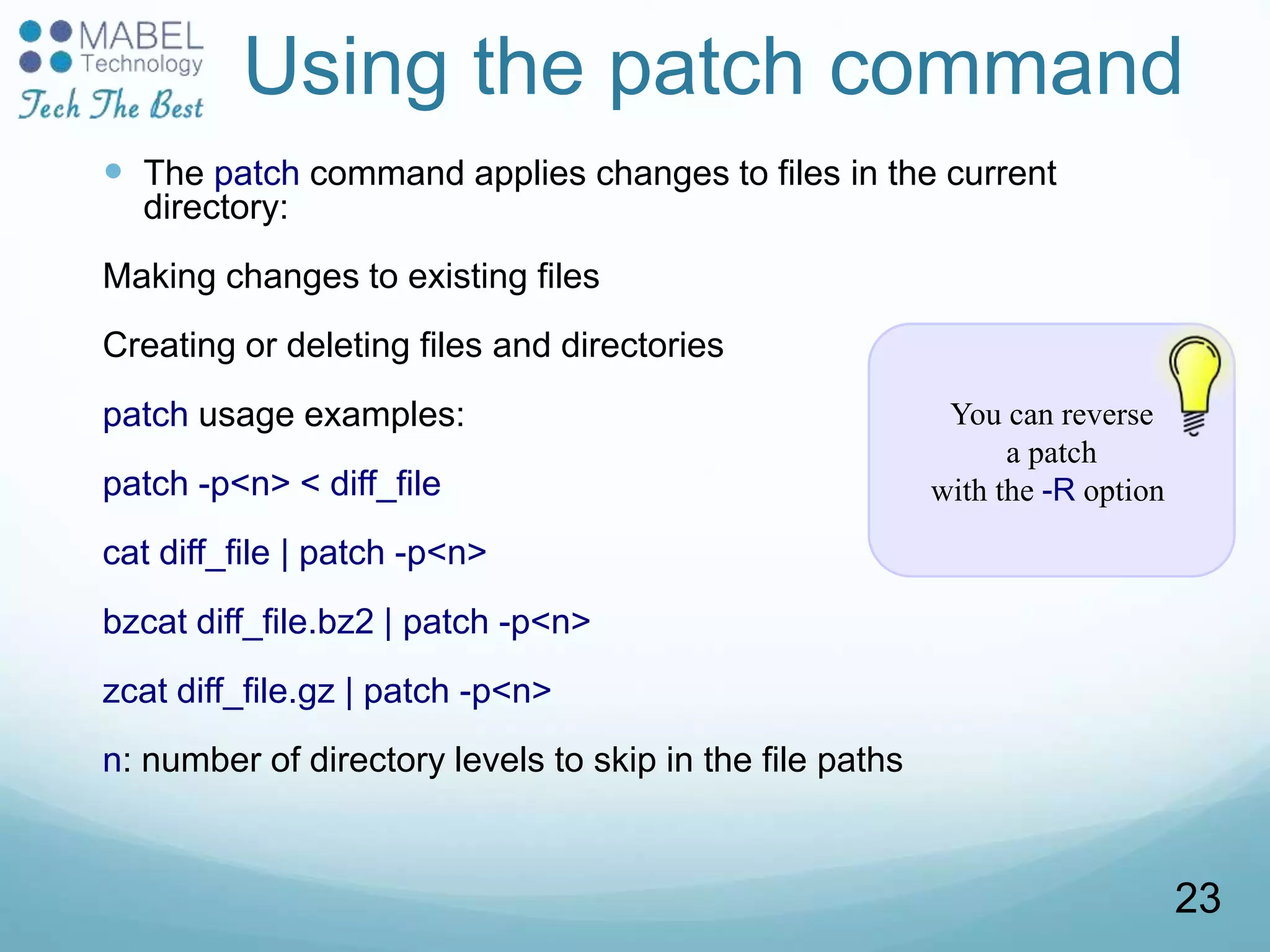 You can reverse
a patch
with the -R option
Using the patch command
 The patch command applies changes to files in the current
directory:
Making changes to existing files
Creating or deleting files and directories
patch usage examples:
patch -p<n> < diff_file
cat diff_file | patch -p<n>
bzcat diff_file.bz2 | patch -p<n>
zcat diff_file.gz | patch -p<n>
n: number of directory levels to skip in the file paths
23
 