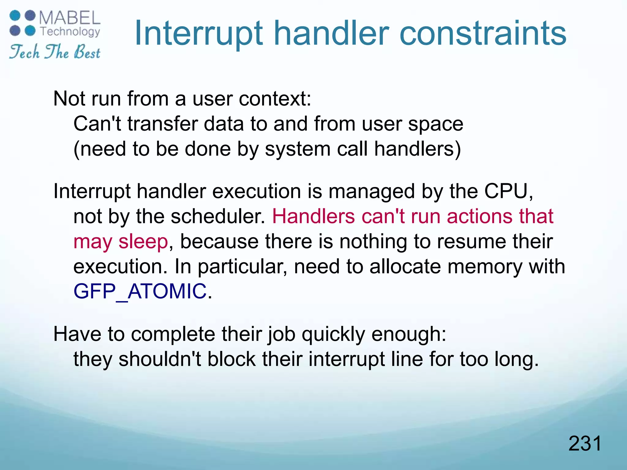 Interrupt handler constraints
Not run from a user context:
Can't transfer data to and from user space
(need to be done by system call handlers)
Interrupt handler execution is managed by the CPU,
not by the scheduler. Handlers can't run actions that
may sleep, because there is nothing to resume their
execution. In particular, need to allocate memory with
GFP_ATOMIC.
Have to complete their job quickly enough:
they shouldn't block their interrupt line for too long.
231
 
