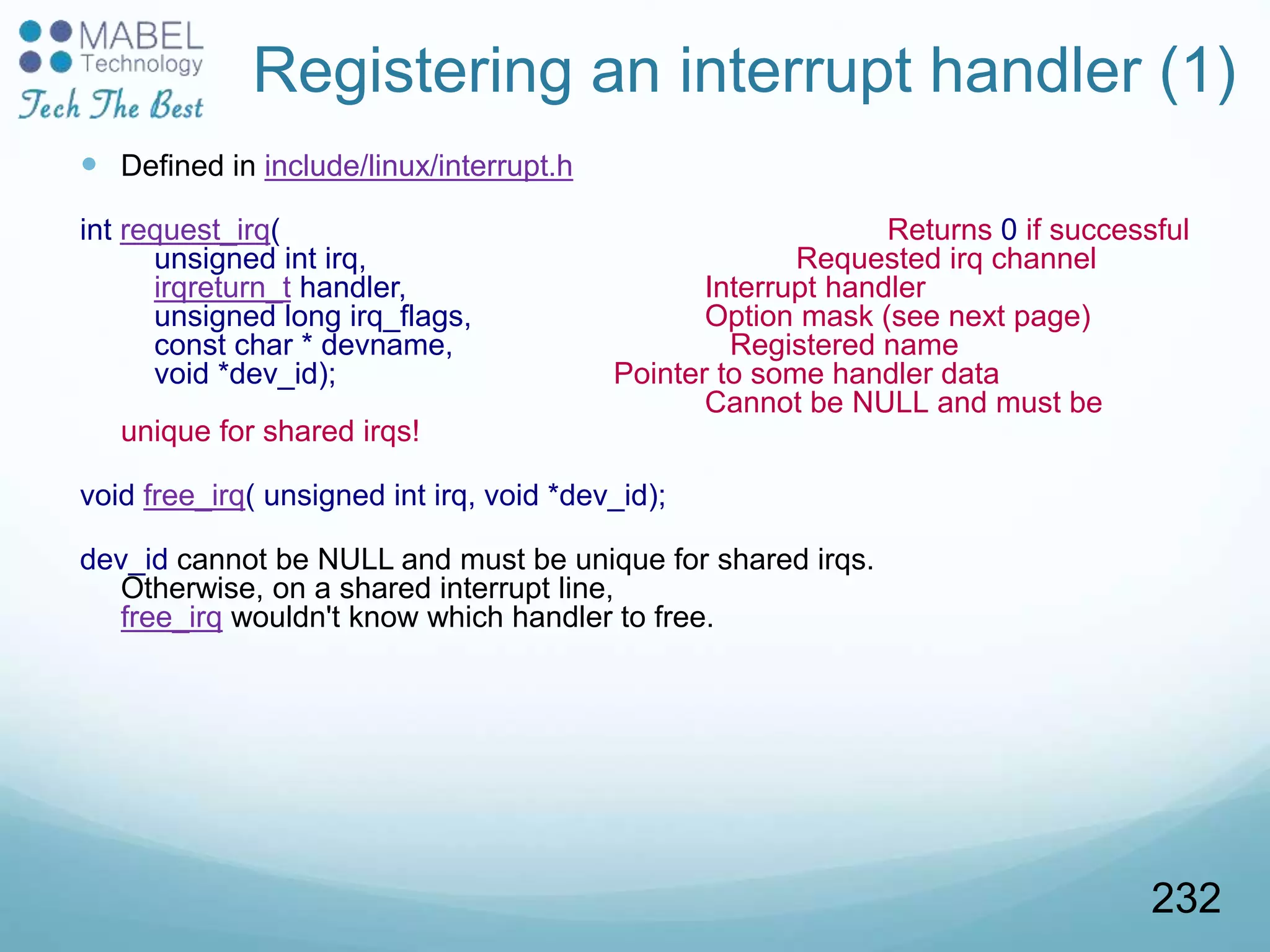 Registering an interrupt handler (1)
 Defined in include/linux/interrupt.h
int request_irq( Returns 0 if successful
unsigned int irq, Requested irq channel
irqreturn_t handler, Interrupt handler
unsigned long irq_flags, Option mask (see next page)
const char * devname, Registered name
void *dev_id); Pointer to some handler data
Cannot be NULL and must be
unique for shared irqs!
void free_irq( unsigned int irq, void *dev_id);
dev_id cannot be NULL and must be unique for shared irqs.
Otherwise, on a shared interrupt line,
free_irq wouldn't know which handler to free.
232
 
