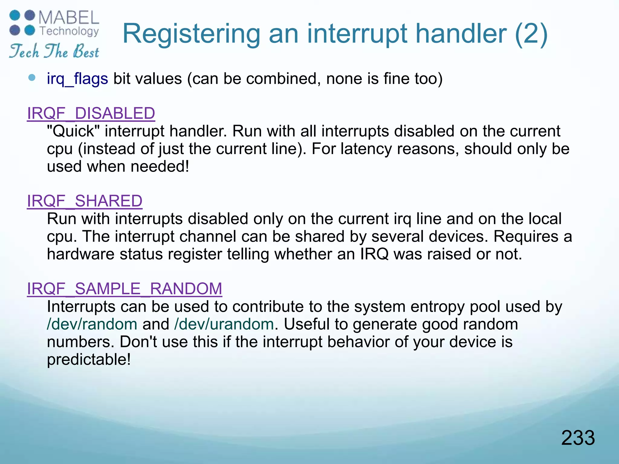 Registering an interrupt handler (2)
 irq_flags bit values (can be combined, none is fine too)
IRQF_DISABLED
"Quick" interrupt handler. Run with all interrupts disabled on the current
cpu (instead of just the current line). For latency reasons, should only be
used when needed!
IRQF_SHARED
Run with interrupts disabled only on the current irq line and on the local
cpu. The interrupt channel can be shared by several devices. Requires a
hardware status register telling whether an IRQ was raised or not.
IRQF_SAMPLE_RANDOM
Interrupts can be used to contribute to the system entropy pool used by
/dev/random and /dev/urandom. Useful to generate good random
numbers. Don't use this if the interrupt behavior of your device is
predictable!
233
 