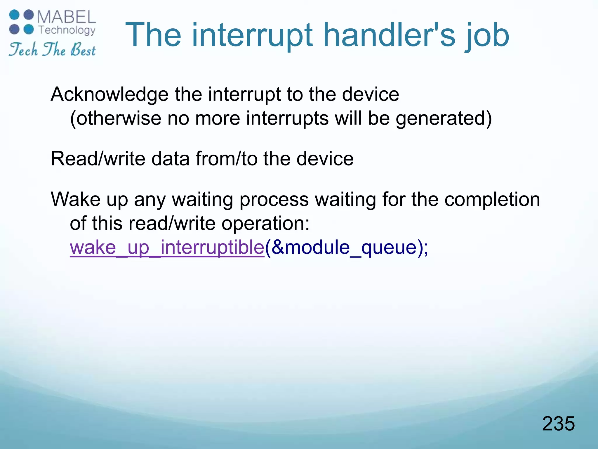 The interrupt handler's job
Acknowledge the interrupt to the device
(otherwise no more interrupts will be generated)
Read/write data from/to the device
Wake up any waiting process waiting for the completion
of this read/write operation:
wake_up_interruptible(&module_queue);
235
 