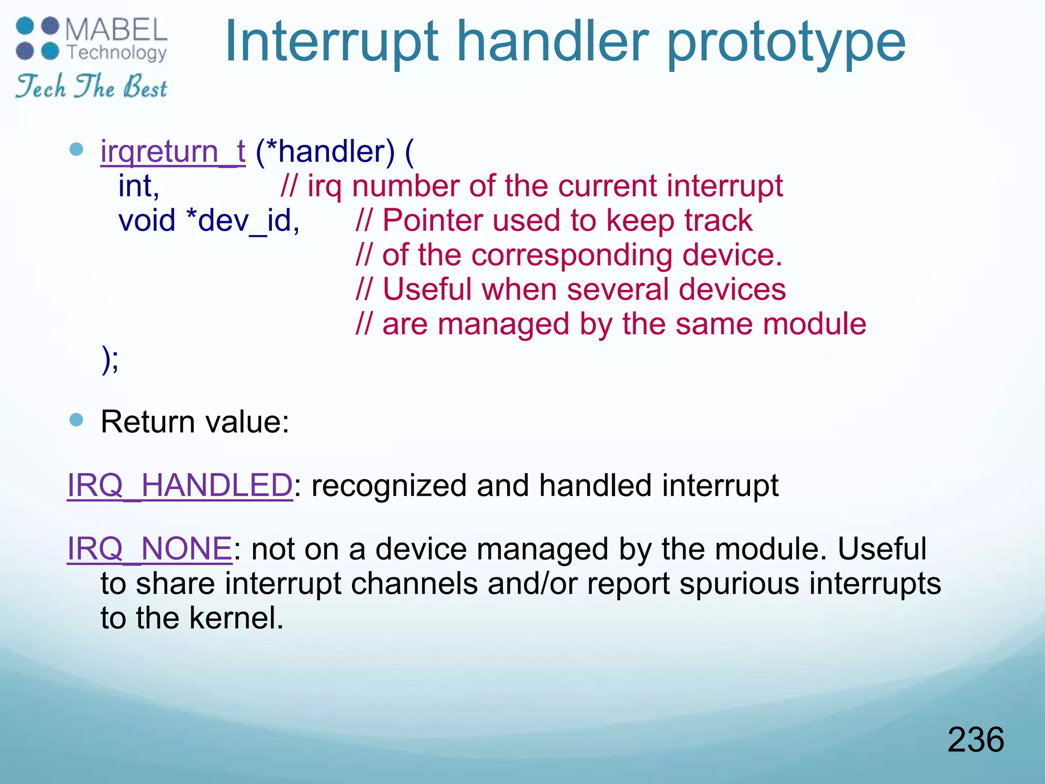 Interrupt handler prototype
 irqreturn_t (*handler) (
int, // irq number of the current interrupt
void *dev_id, // Pointer used to keep track
// of the corresponding device.
// Useful when several devices
// are managed by the same module
);
 Return value:
IRQ_HANDLED: recognized and handled interrupt
IRQ_NONE: not on a device managed by the module. Useful
to share interrupt channels and/or report spurious interrupts
to the kernel.
236
 
