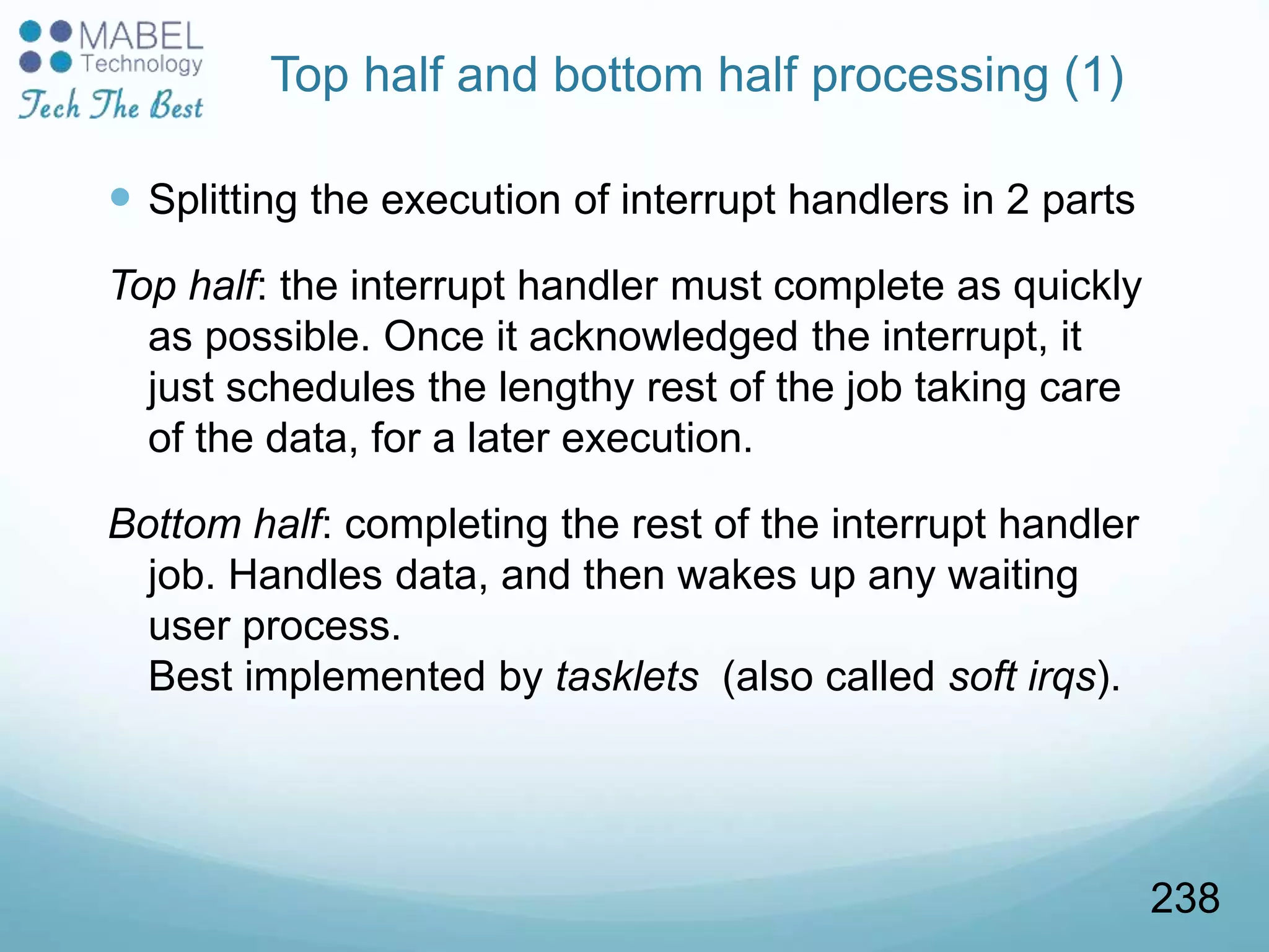 Top half and bottom half processing (1)
 Splitting the execution of interrupt handlers in 2 parts
Top half: the interrupt handler must complete as quickly
as possible. Once it acknowledged the interrupt, it
just schedules the lengthy rest of the job taking care
of the data, for a later execution.
Bottom half: completing the rest of the interrupt handler
job. Handles data, and then wakes up any waiting
user process.
Best implemented by tasklets (also called soft irqs).
238
 