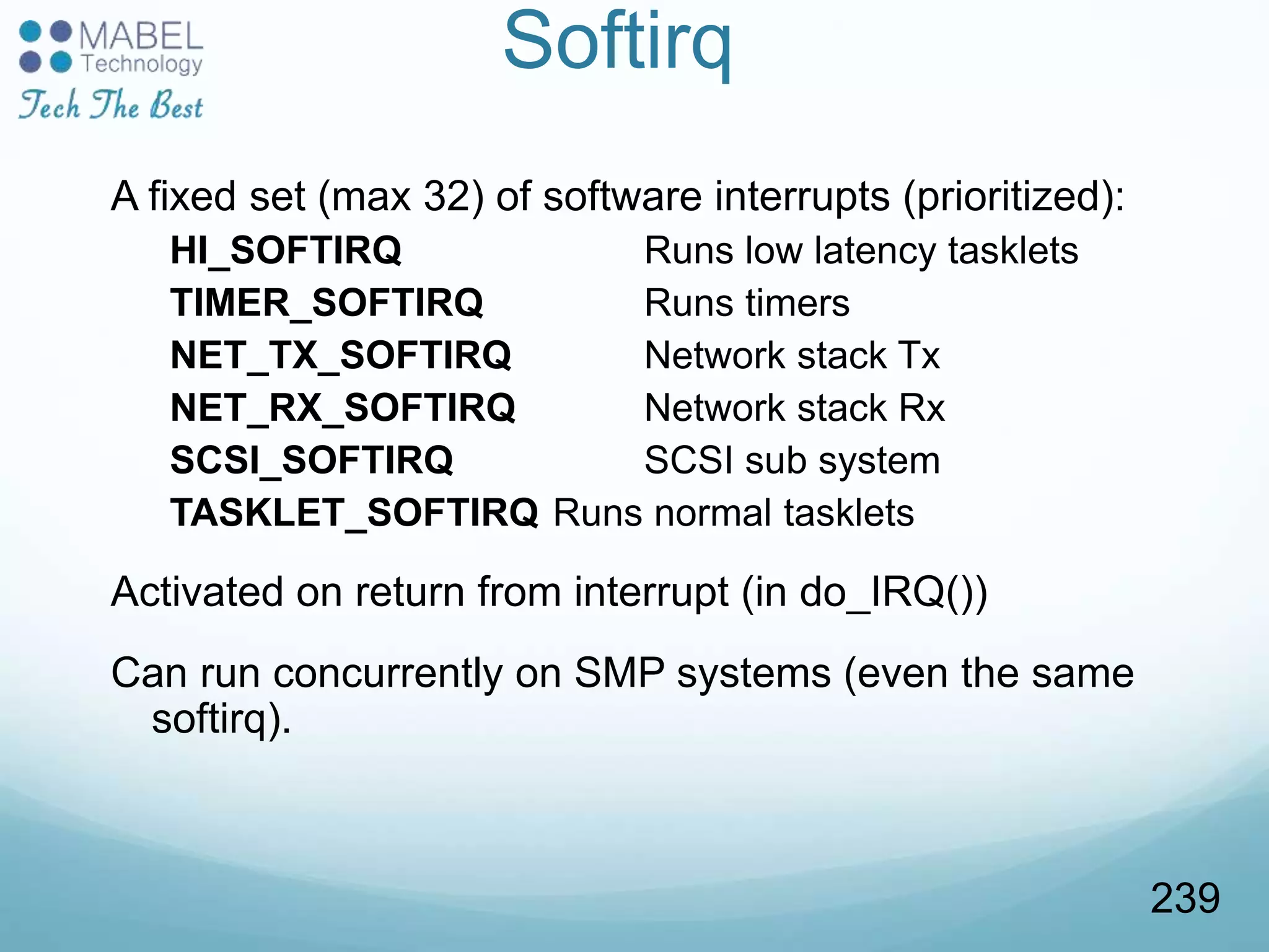 Softirq
A fixed set (max 32) of software interrupts (prioritized):
HI_SOFTIRQ Runs low latency tasklets
TIMER_SOFTIRQ Runs timers
NET_TX_SOFTIRQ Network stack Tx
NET_RX_SOFTIRQ Network stack Rx
SCSI_SOFTIRQ SCSI sub system
TASKLET_SOFTIRQ Runs normal tasklets
Activated on return from interrupt (in do_IRQ())
Can run concurrently on SMP systems (even the same
softirq).
239
 