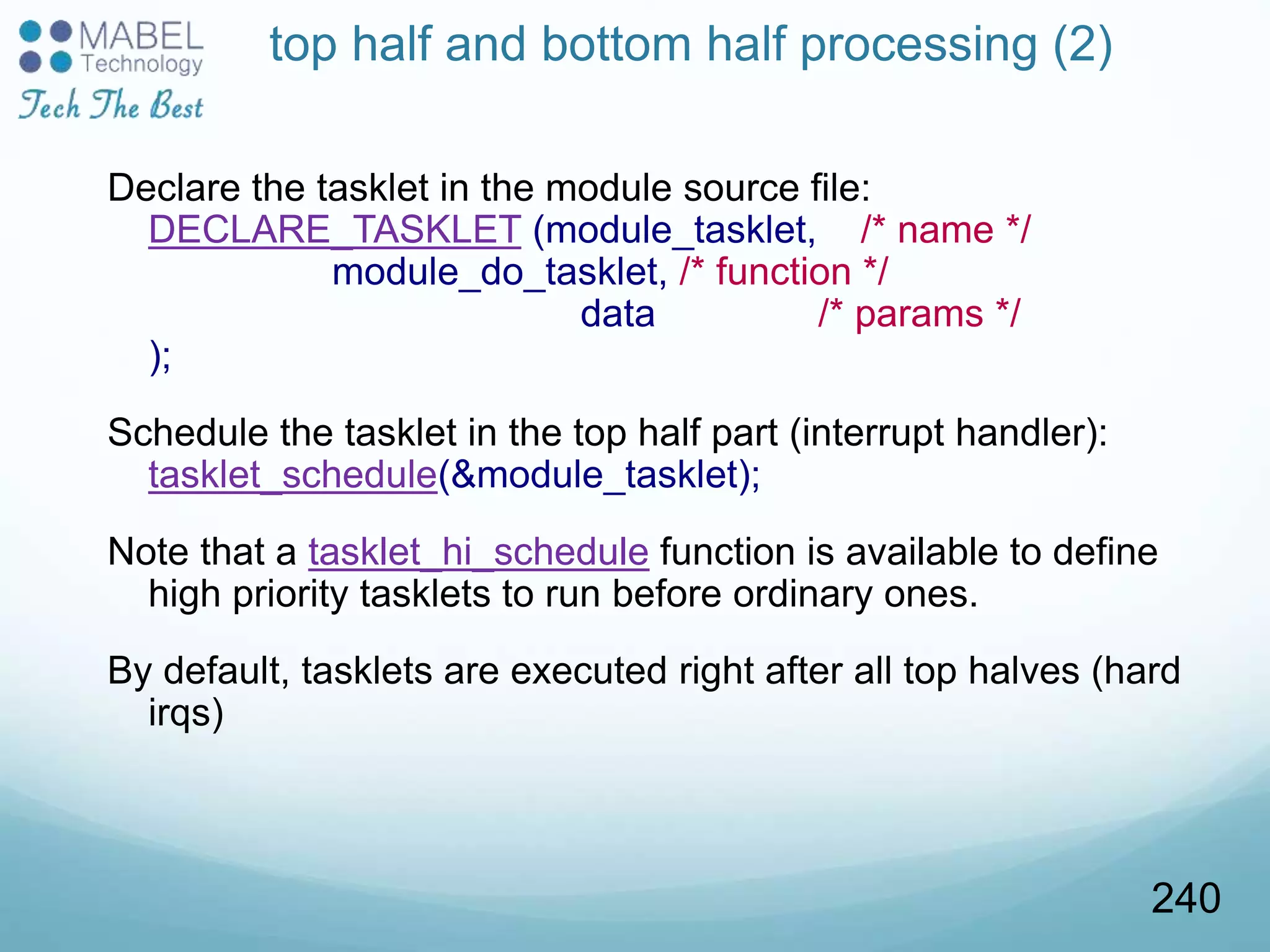 top half and bottom half processing (2)
Declare the tasklet in the module source file:
DECLARE_TASKLET (module_tasklet, /* name */
module_do_tasklet, /* function */
data /* params */
);
Schedule the tasklet in the top half part (interrupt handler):
tasklet_schedule(&module_tasklet);
Note that a tasklet_hi_schedule function is available to define
high priority tasklets to run before ordinary ones.
By default, tasklets are executed right after all top halves (hard
irqs)
240
 