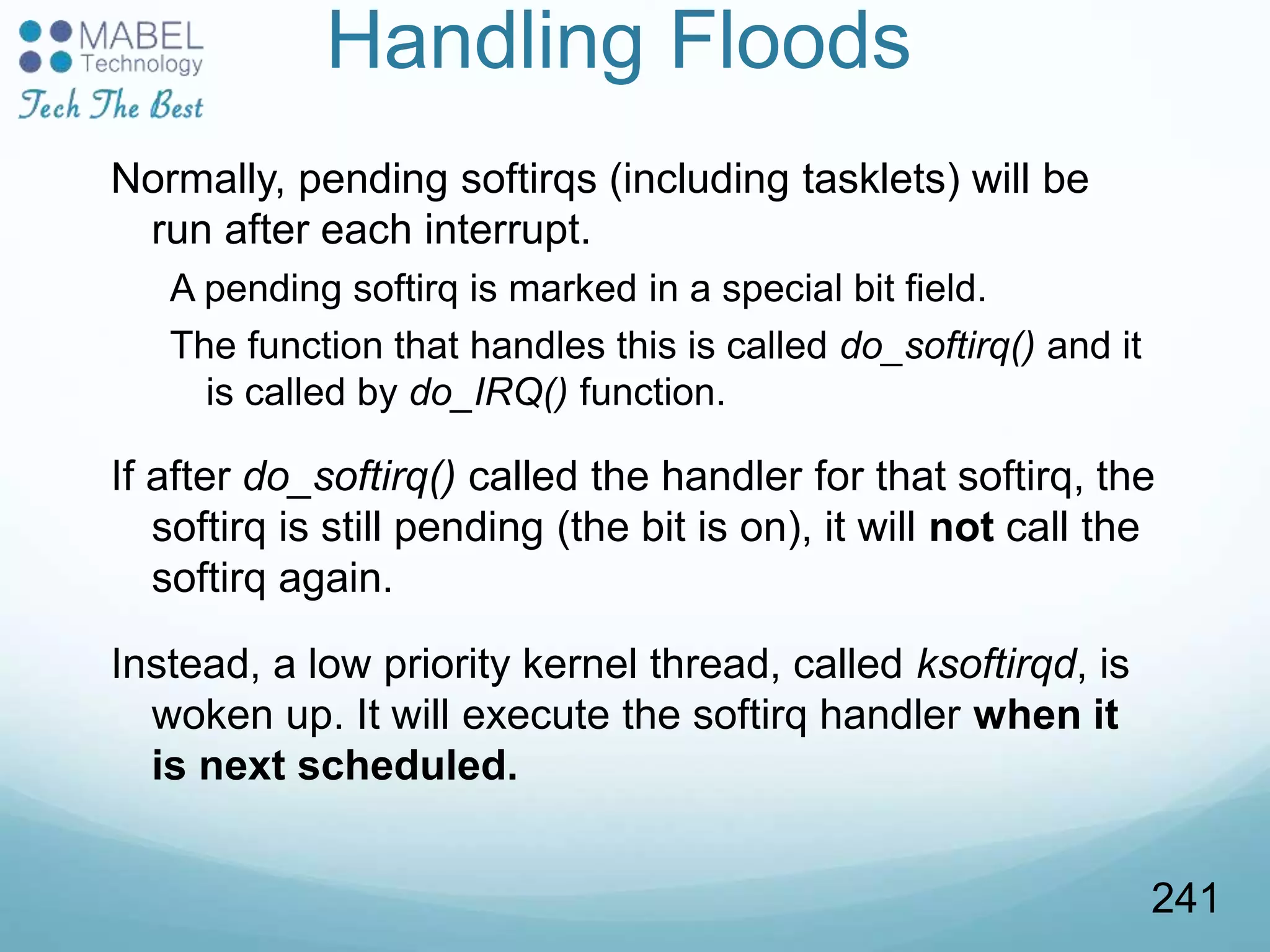 Handling Floods
Normally, pending softirqs (including tasklets) will be
run after each interrupt.
A pending softirq is marked in a special bit field.
The function that handles this is called do_softirq() and it
is called by do_IRQ() function.
If after do_softirq() called the handler for that softirq, the
softirq is still pending (the bit is on), it will not call the
softirq again.
Instead, a low priority kernel thread, called ksoftirqd, is
woken up. It will execute the softirq handler when it
is next scheduled.
241
 
