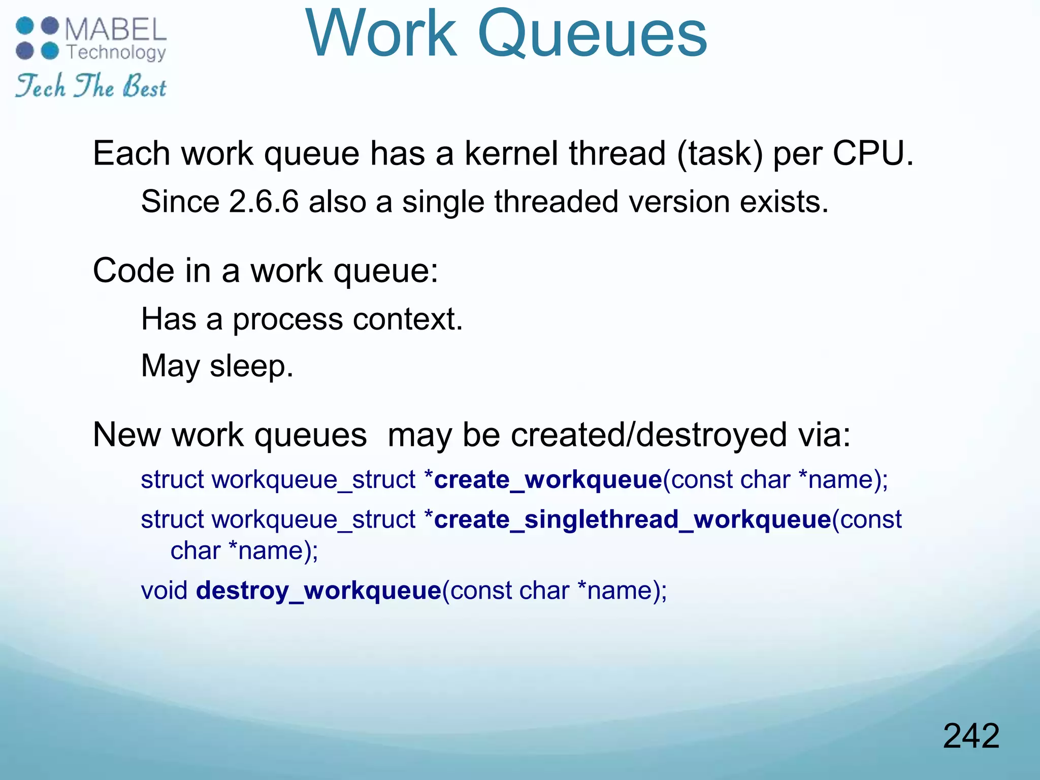 Work Queues
Each work queue has a kernel thread (task) per CPU.
Since 2.6.6 also a single threaded version exists.
Code in a work queue:
Has a process context.
May sleep.
New work queues may be created/destroyed via:
struct workqueue_struct *create_workqueue(const char *name);
struct workqueue_struct *create_singlethread_workqueue(const
char *name);
void destroy_workqueue(const char *name);
242
 
