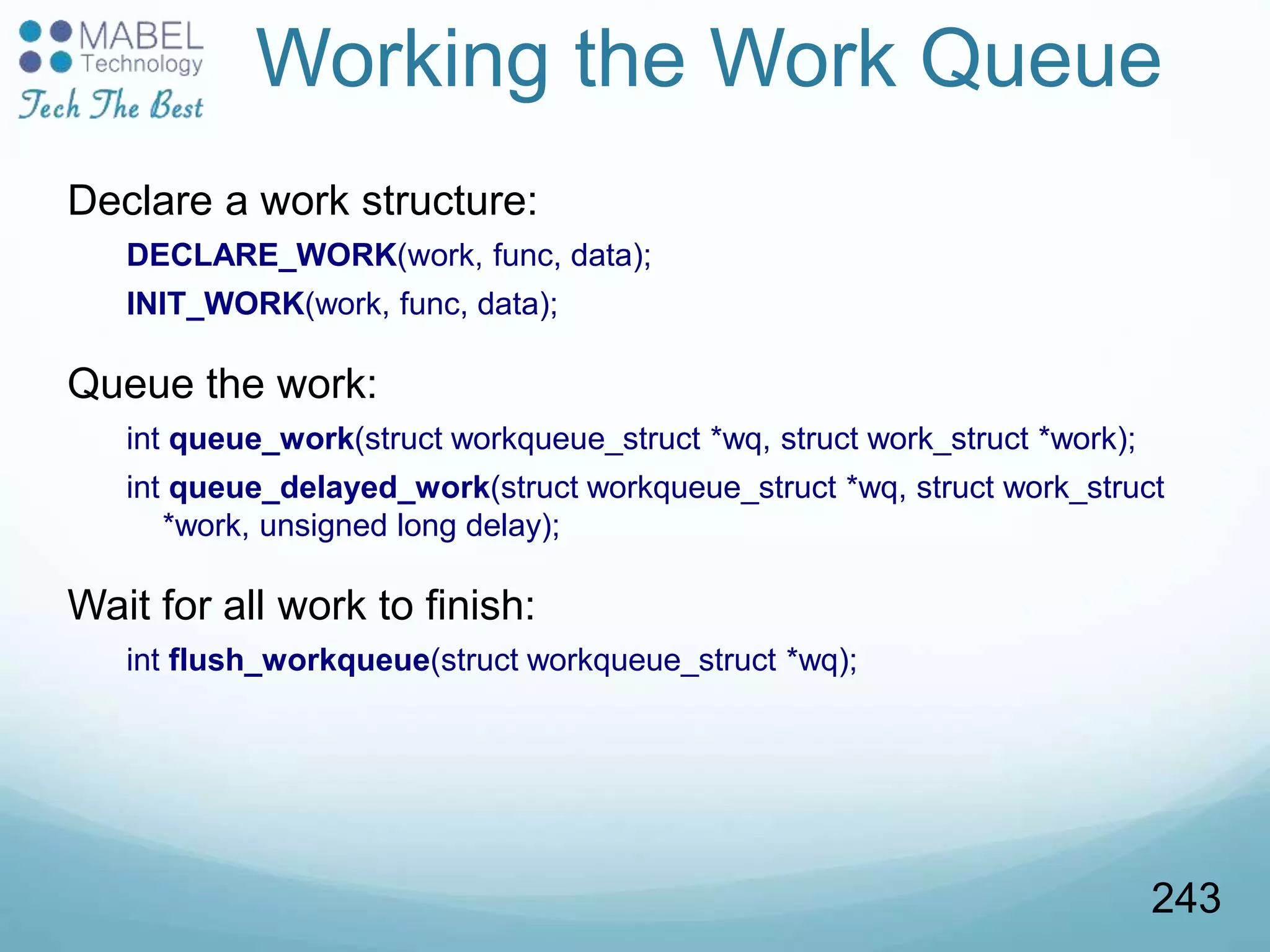 Working the Work Queue
Declare a work structure:
DECLARE_WORK(work, func, data);
INIT_WORK(work, func, data);
Queue the work:
int queue_work(struct workqueue_struct *wq, struct work_struct *work);
int queue_delayed_work(struct workqueue_struct *wq, struct work_struct
*work, unsigned long delay);
Wait for all work to finish:
int flush_workqueue(struct workqueue_struct *wq);
243
 
