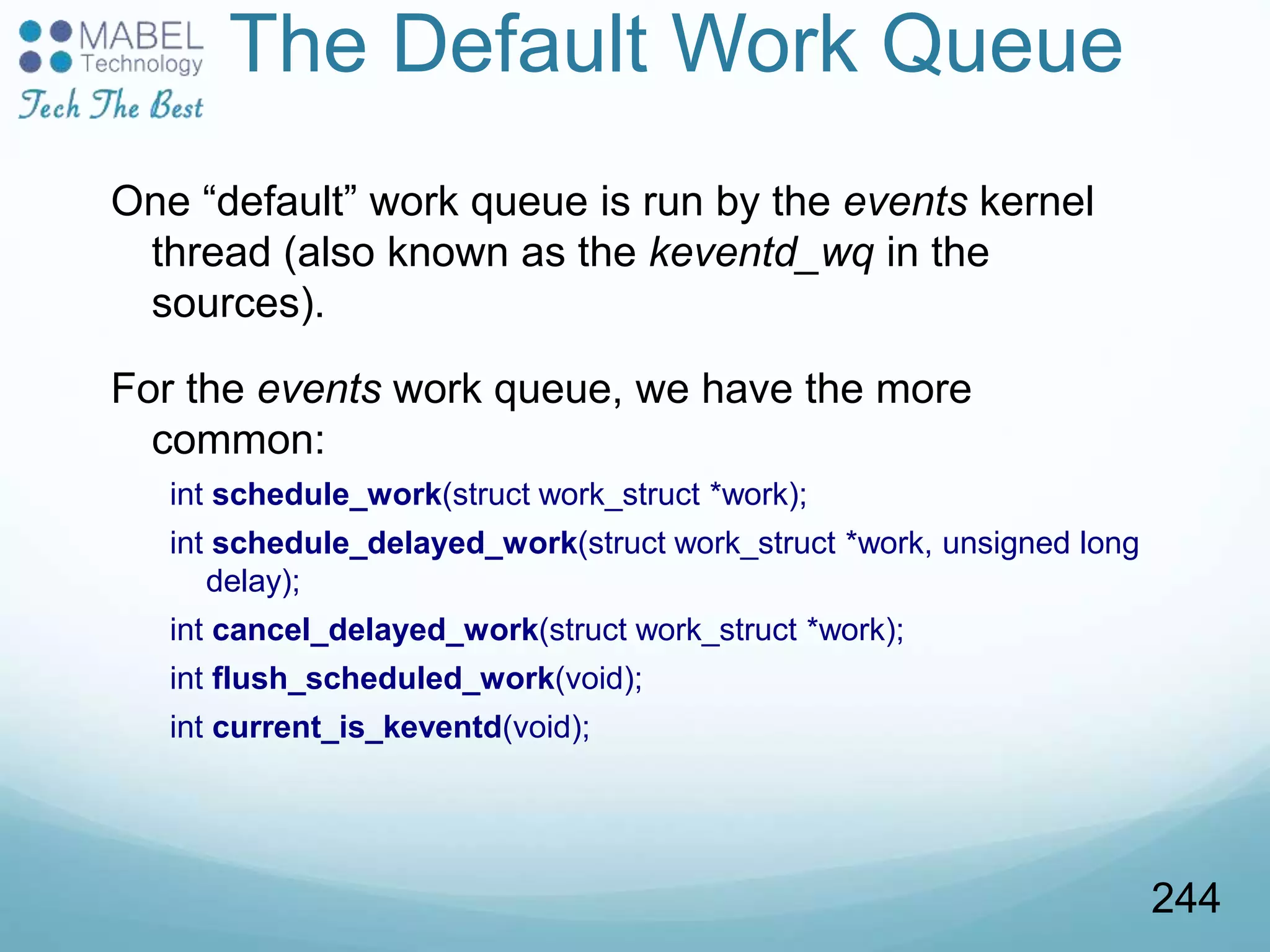 The Default Work Queue
One “default” work queue is run by the events kernel
thread (also known as the keventd_wq in the
sources).
For the events work queue, we have the more
common:
int schedule_work(struct work_struct *work);
int schedule_delayed_work(struct work_struct *work, unsigned long
delay);
int cancel_delayed_work(struct work_struct *work);
int flush_scheduled_work(void);
int current_is_keventd(void);
244
 