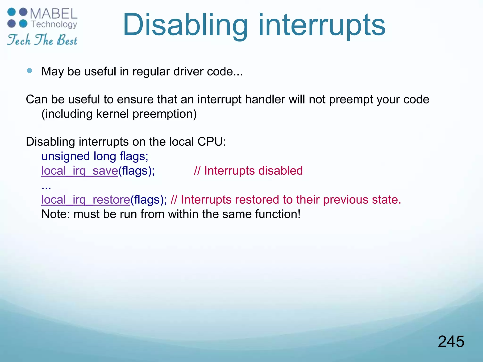 Disabling interrupts
 May be useful in regular driver code...
Can be useful to ensure that an interrupt handler will not preempt your code
(including kernel preemption)
Disabling interrupts on the local CPU:
unsigned long flags;
local_irq_save(flags); // Interrupts disabled
...
local_irq_restore(flags); // Interrupts restored to their previous state.
Note: must be run from within the same function!
245
 