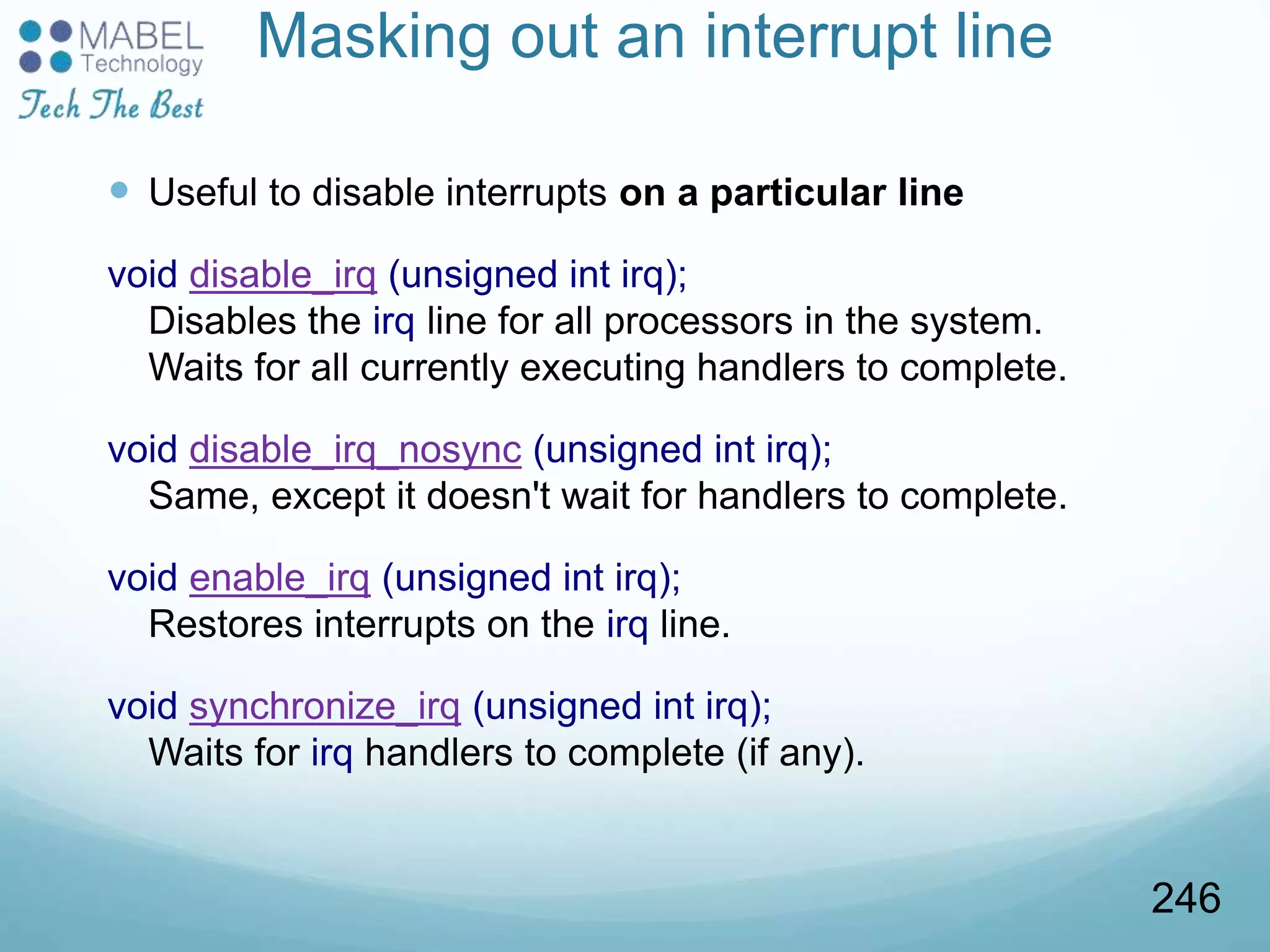 Masking out an interrupt line
 Useful to disable interrupts on a particular line
void disable_irq (unsigned int irq);
Disables the irq line for all processors in the system.
Waits for all currently executing handlers to complete.
void disable_irq_nosync (unsigned int irq);
Same, except it doesn't wait for handlers to complete.
void enable_irq (unsigned int irq);
Restores interrupts on the irq line.
void synchronize_irq (unsigned int irq);
Waits for irq handlers to complete (if any).
246
 