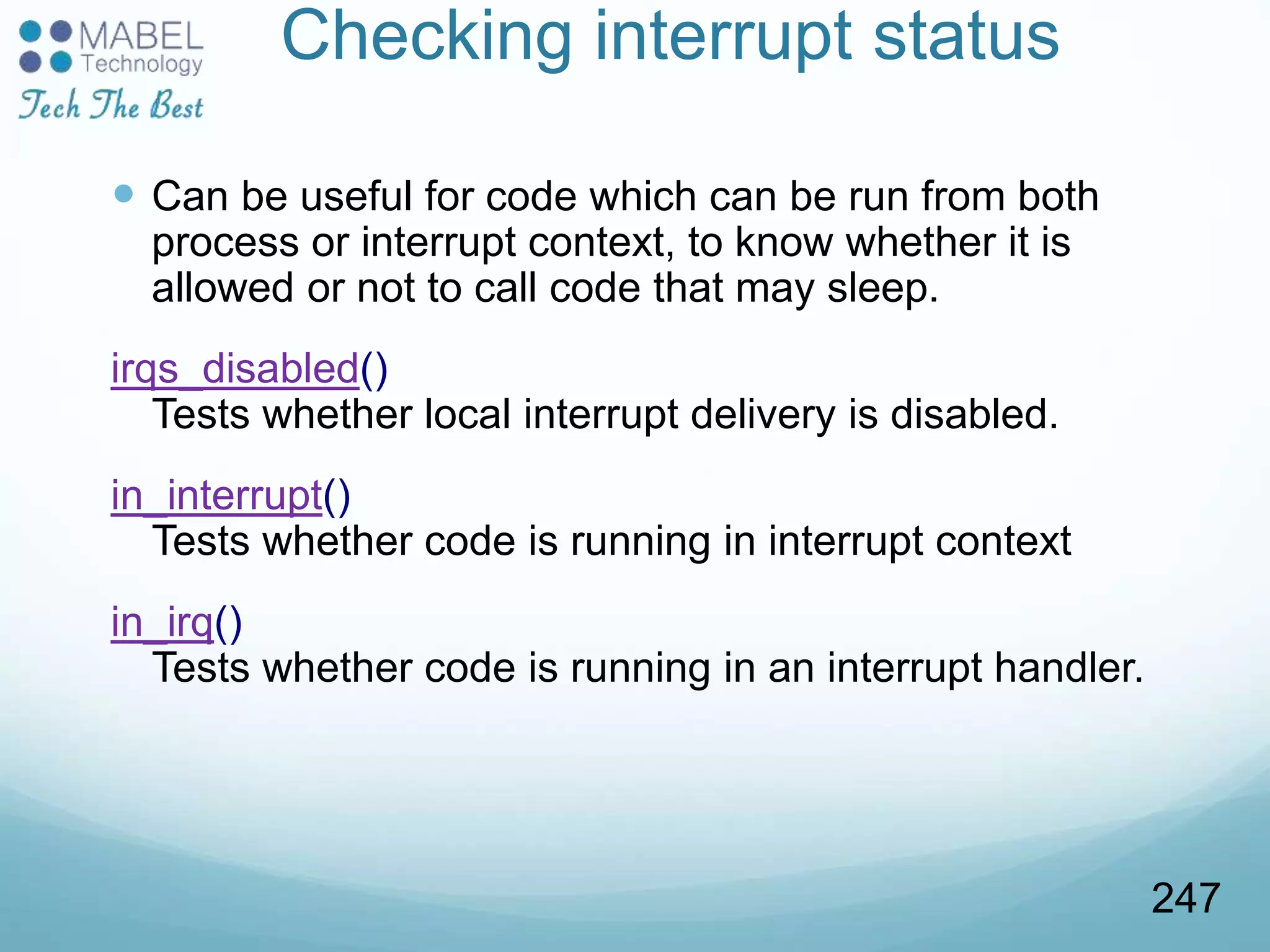 Checking interrupt status
 Can be useful for code which can be run from both
process or interrupt context, to know whether it is
allowed or not to call code that may sleep.
irqs_disabled()
Tests whether local interrupt delivery is disabled.
in_interrupt()
Tests whether code is running in interrupt context
in_irq()
Tests whether code is running in an interrupt handler.
247
 
