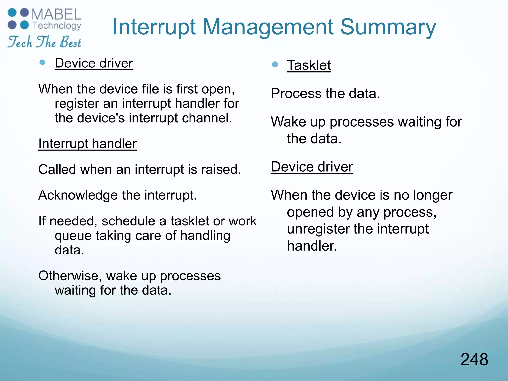 Interrupt Management Summary
 Device driver
When the device file is first open,
register an interrupt handler for
the device's interrupt channel.
Interrupt handler
Called when an interrupt is raised.
Acknowledge the interrupt.
If needed, schedule a tasklet or work
queue taking care of handling
data.
Otherwise, wake up processes
waiting for the data.
 Tasklet
Process the data.
Wake up processes waiting for
the data.
Device driver
When the device is no longer
opened by any process,
unregister the interrupt
handler.
248
 
