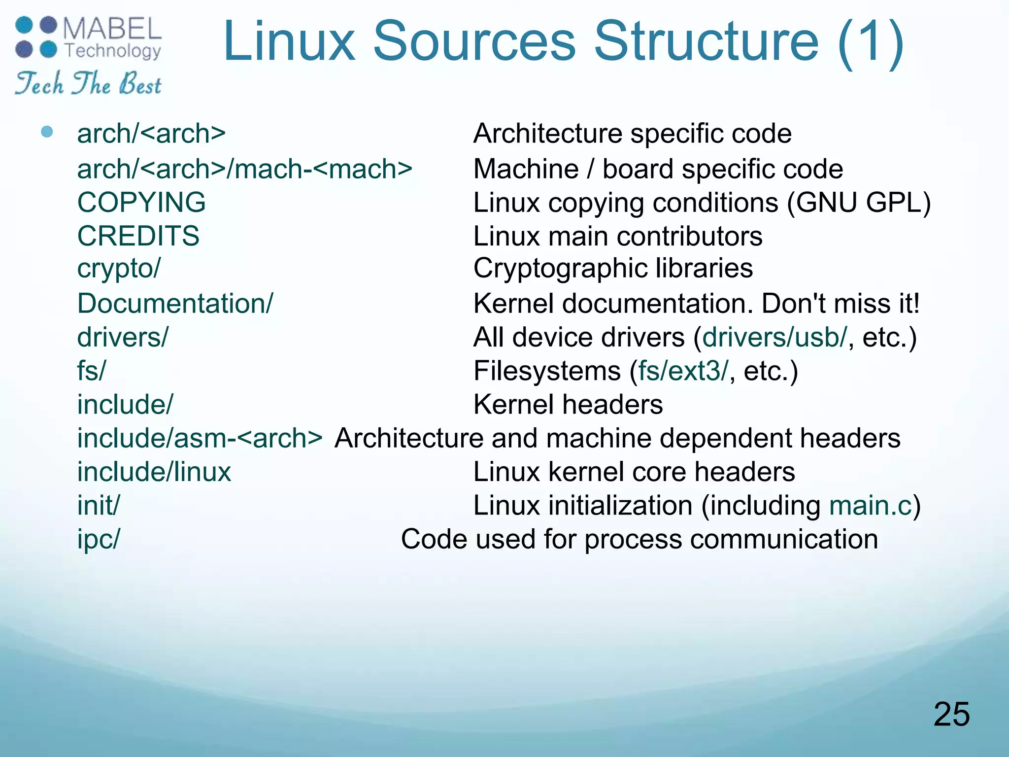 Linux Sources Structure (1)
 arch/<arch> Architecture specific code
arch/<arch>/mach-<mach> Machine / board specific code
COPYING Linux copying conditions (GNU GPL)
CREDITS Linux main contributors
crypto/ Cryptographic libraries
Documentation/ Kernel documentation. Don't miss it!
drivers/ All device drivers (drivers/usb/, etc.)
fs/ Filesystems (fs/ext3/, etc.)
include/ Kernel headers
include/asm-<arch> Architecture and machine dependent headers
include/linux Linux kernel core headers
init/ Linux initialization (including main.c)
ipc/ Code used for process communication
25
 