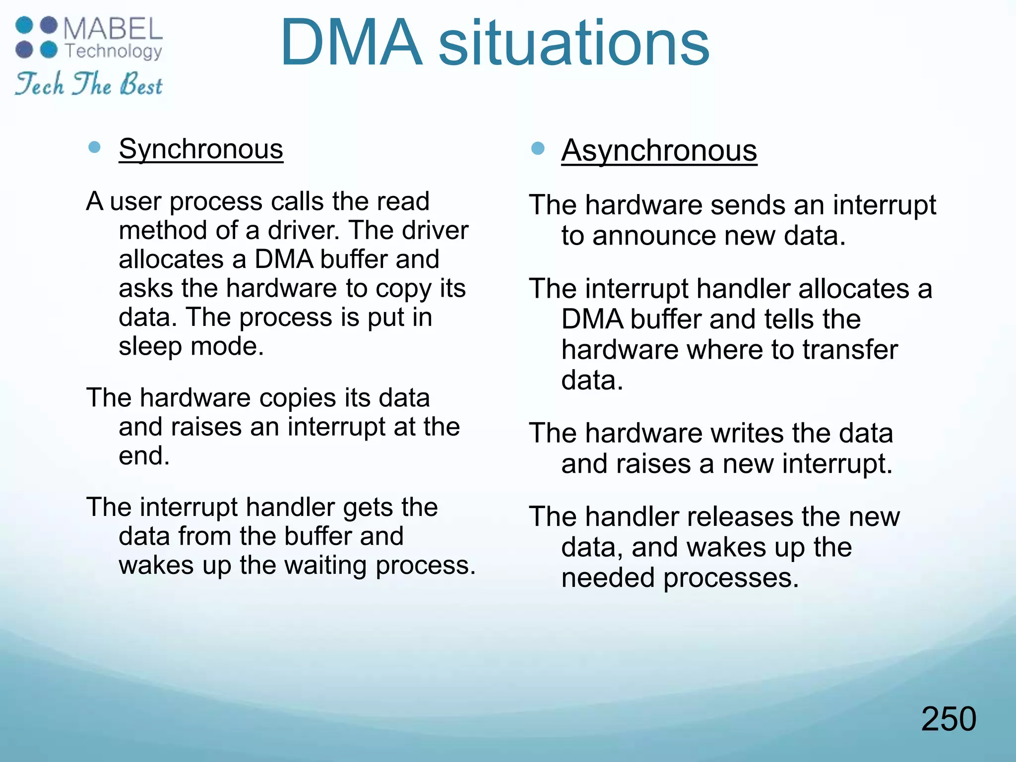 DMA situations
 Synchronous
A user process calls the read
method of a driver. The driver
allocates a DMA buffer and
asks the hardware to copy its
data. The process is put in
sleep mode.
The hardware copies its data
and raises an interrupt at the
end.
The interrupt handler gets the
data from the buffer and
wakes up the waiting process.
 Asynchronous
The hardware sends an interrupt
to announce new data.
The interrupt handler allocates a
DMA buffer and tells the
hardware where to transfer
data.
The hardware writes the data
and raises a new interrupt.
The handler releases the new
data, and wakes up the
needed processes.
250
 